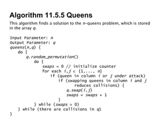 Algorithm 11.5.5 Queens This algorithm finds a solution to the  n -queens problem, which is stored in the array  q . Input Parameter:  n Output Parameter:  q queens ( n , q ) { do { q . random_permutation () do { swaps  = 0 // initialize counter for each  i , j     {1,...,  n } if (queen in column  i  or  j  under attack) if (swapping queens in column  i  and  j   reduces collisions) { q . swap ( i , j ) swaps  =  swaps  + 1 } } while ( swaps  > 0) } while (there are collisions in  q ) } 