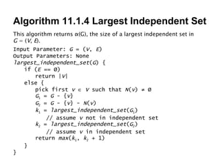 Algorithm 11.1.4 Largest Independent Set This algorithm returns  α (G), the size of a largest independent set in  G  = ( V ,  E ). Input Parameter:  G  = ( V ,  E ) Output Parameters: None largest_independent_set ( G ) { if ( E  == Ø) return | V | else { pick first  v      V  such that  N ( v ) ≠ Ø G 1  =  G  - { v } G 2  =  G  - { v } -  N ( v ) k 1  =  largest_independent_set ( G 1 ) // assume  v  not in independent set k 2  =  largest_independent_set ( G 2 ) // assume  v  in independent set return  max ( k 1 ,  k 2  + 1) } } 
