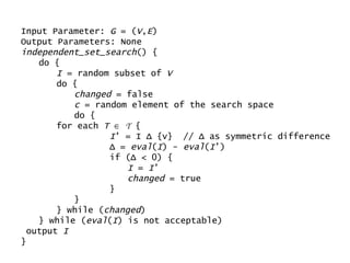 Input Parameter:  G  = ( V , E ) Output Parameters: None independent_set_search () { do { I  = random subset of  V do { changed  = false c  = random element of the search space do { for each  T      T  { I ’ = I  Δ  {v}  //  Δ  as symmetric difference Δ  =  eval ( I ) -  eval ( I ’) if ( Δ  < 0) { I  =  I ’ changed  = true } } } while ( changed ) } while ( eval ( I ) is not acceptable) output  I } 