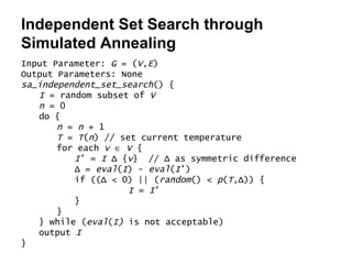 Independent Set Search through Simulated Annealing Input Parameter:  G  = ( V , E ) Output Parameters: None sa_independent_set_search () { I  = random subset of  V n  = 0 do { n  =  n  + 1 T  =  T ( n ) // set current temperature for each  v      V  { I ’ =  I   Δ  { v }  //  Δ  as symmetric difference Δ  =  eval ( I ) -  eval ( I ’) if (( Δ  < 0) || ( random () <  p ( T , Δ )) { I  =  I ’ } } } while ( eval ( I)  is not acceptable) output  I } 