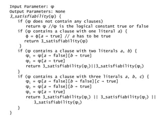 Input Parameter:  ϕ   Output Parameters: None 3_satisfiability ( ϕ ) { if ( ϕ  does not contain any clauses) return  ϕ  // ϕ  is the logical constant true or false if ( ϕ  contains a clause with one literal  a ) { ϕ  =  ϕ [ a  -> true] //  a  has to be true return 3_satisfiability( ϕ ) } if ( ϕ  contains a clause with two literals  a ,  b ) { ϕ 1  =  ϕ [ a  -> false][ b  -> true] ϕ 2  =  ϕ [ a  -> true] return 3_satisfiability( ϕ 1 )||3_satisfiability( ϕ 2 ) } if ( ϕ  contains a clause with three literals  a ,  b ,  c ) { ϕ 1  =  ϕ [ a  -> false][ b  -> false][ c  -> true] ϕ 2  =  ϕ [ a  -> false][ b  -> true] ϕ 3  =  ϕ [ a  -> true] return 3_satisfiability( ϕ 1 ) || 3_satisfiability( ϕ 2 ) || 3_satisfiability( ϕ 3 ) } } 