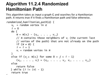 Algorithm 11.2.4 Randomized Hamiltonian Path This algorithm takes as input a graph G and searches for a Hamiltonian path. It returns true if it finds a Hamiltonian path and false otherwise. randomized_hamiltonian_path ( G ) { v 0   = random vertex in  G i  = 0 do { N  =  N ( v i ) - { v 0 , . . . ,  v i-1 } //  N  contains those neighbors of  v i  (the current last // vertex of the path) that are not already on the path if ( N  ≠ Ø) { i  =  i  + 1 v i  = random vertex in  N } else if ( v j     N ( v i ) for some 0 =  j  <  i  - 1) ( v 0 , . . . ,  v i ) = ( v 0 , . . . ,  v j ,  v i , . . . ,  v j+1 ) else return false } while ( i  != | V | - 1) return true } 