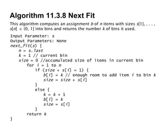 Algorithm 11.3.8 Next Fit This algorithm computes an assignment  b  of  n  items with sizes  s [1], . . . ,  s [ n ]    (0, 1] into bins and returns the number  k  of bins it used. Input Parameter:  s Output Parameters: None next_fit ( s ) { n  =  s . last k  = 1 // current bin size  = 0 //accumulated size of items in current bin for  i  = 1 to  n if ( size  +  s [ i ] = 1) { b [ i ] =  k  // enough room to add item  i  to bin  k size  =  size  +  s [ i ] } else { k  =  k  + 1 b [ i ] =  k size  =  s [ i ] } return  k } 
