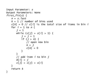 Input Parameter:  s Output Parameters: None first_fit ( s ) { n  =  s . last k  = 1 // number of bins used c [ k ] = 0 //  c [ i ] is the total size of items in bin  i for  i  = 1 to  n  { j  = 1 while ( c [ j ] +  s [ i ] > 1) { j  =  j  + 1 if ( j  >  k ) { // open new bin k  =  j   c [ k ] = 0 } } // add item  i  to bin  j b [ i ] =  j   c [ j ] =  c [ j ] +  s [ i ] } return  k } 