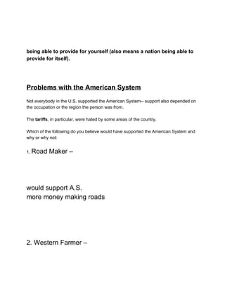  
 
 
being able to provide for yourself (also means a nation being able to 
provide for itself). 
 
 
 
Problems with the American System 
 
Not everybody in the U.S. supported the American System­­ support also depended on 
the occupation or the region the person was from. 
 
The​ tariffs​, in particular, were hated by some areas of the country. 
 
Which of the following do you believe would have supported the American System and 
why or why not: 
 
1. ​Road Maker –  
 
 
 
would support A.S. 
more money making roads 
 
 
 
 
2. Western Farmer –  
 
 
 