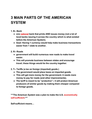  
 
3 MAIN PARTS OF THE AMERICAN 
SYSTEM 
 
 
1. B­­ Bank 
● one ​national​ bank that prints AND issues money (not a lot of 
local banks issuing it across the country which is what existed 
before the American System). 
● Goal: Having 1 currency would help make business transactions 
easier from 1 state to another. 
 
2. R­­ Roads 
● government will build numerous new roads to make travel 
easier.  
● This will promote business between states and encourage 
travel; these things would tie the country together. 
 
3. T­­ Tariffs (a tax on foreign (imported) goods.) 
● The government would place taxes on imported goods. 
● This will get more money for the government; it needs more 
money to pay for roads (and other improvements). 
● The tariff is meant to be “protective”­­ it will protect American 
producers of similar goods by making them cheaper compared 
to foreign goods. 
 
 
***The American System was a plan to make the U.S. ​economically 
self­sufficient​.*** 
 
Self­sufficient means… 
 
 