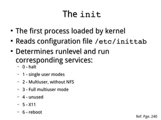 TheThe initinit
●
The first process loaded by kernelThe first process loaded by kernel
●
Reads configuration fileReads configuration file /etc/inittab/etc/inittab
●
Determines runlevel and runDetermines runlevel and run
corresponding services:corresponding services:
– 0 - halt0 - halt
– 1 - single user modes1 - single user modes
– 2 - Multiuser, without NFS2 - Multiuser, without NFS
– 3 - Full multiuser mode3 - Full multiuser mode
– 4 - unused4 - unused
– 5 - X115 - X11
– 6 - reboot6 - reboot
Ref. Pge. 240
 