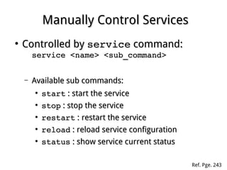 Manually Control ServicesManually Control Services
●
Controlled byControlled by serviceservice command:command:
service <name> <sub_command>service <name> <sub_command>
– Available sub commands:Available sub commands:
●
startstart : start the service: start the service
●
stopstop : stop the service: stop the service
●
restartrestart : restart the service: restart the service
●
reloadreload : reload service configuration: reload service configuration
●
statusstatus : show service current status: show service current status
Ref. Pge. 243
 