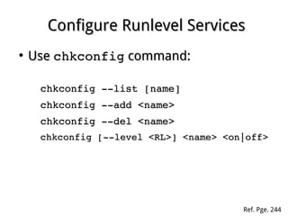 Configure Runlevel ServicesConfigure Runlevel Services
●
UseUse chkconfigchkconfig command:command:
chkconfig ­­list [name]chkconfig ­­list [name]
chkconfig ­­add <name>chkconfig ­­add <name>
chkconfig ­­del <name>chkconfig ­­del <name>
chkconfig [­­level <RL>] <name> <on|off>chkconfig [­­level <RL>] <name> <on|off>
Ref. Pge. 244
 