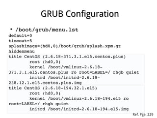 GRUB ConfigurationGRUB Configuration
●
/boot/grub/menu.lst/boot/grub/menu.lst
default=0default=0
timeout=5timeout=5
splashimage=(hd0,0)/boot/grub/splash.xpm.gzsplashimage=(hd0,0)/boot/grub/splash.xpm.gz
hiddenmenuhiddenmenu
title CentOS (2.6.18­371.3.1.el5.centos.plus)title CentOS (2.6.18­371.3.1.el5.centos.plus)
                root (hd0,0)root (hd0,0)
                kernel /boot/vmlinuz­2.6.18­kernel /boot/vmlinuz­2.6.18­
371.3.1.el5.centos.plus ro root=LABEL=/ rhgb quiet371.3.1.el5.centos.plus ro root=LABEL=/ rhgb quiet
                initrd /boot/initrd­2.6.18­initrd /boot/initrd­2.6.18­
238.12.1.el5.centos.plus.img238.12.1.el5.centos.plus.img
title CentOS (2.6.18­194.32.1.el5)title CentOS (2.6.18­194.32.1.el5)
                root (hd0,0)root (hd0,0)
                kernel /boot/vmlinuz­2.6.18­194.el5 ro kernel /boot/vmlinuz­2.6.18­194.el5 ro 
root=LABEL=/ rhgb quietroot=LABEL=/ rhgb quiet
                initrd /boot/initrd­2.6.18­194.el5.imginitrd /boot/initrd­2.6.18­194.el5.img
Ref. Pge. 229
 