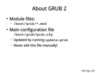 About GRUB 2About GRUB 2
●
Module files:Module files:
– /boot/grub/*.mod/boot/grub/*.mod
●
Main configuration fileMain configuration file
/boot/grub/grub.cfg/boot/grub/grub.cfg
– Updated by runningUpdated by running update­grubupdate­grub
– Never edit this file manually!Never edit this file manually!
Ref. Pge. 233
 