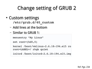 Change setting of GRUB 2Change setting of GRUB 2
●
Custom settingsCustom settings
/etc/grub.d/40_custom/etc/grub.d/40_custom
– Add lines at the bottomAdd lines at the bottom
– Similar to GRUB 1:Similar to GRUB 1:
menuentry “My Linux”menuentry “My Linux”
set root=(hd0,0)set root=(hd0,0)
kernel /boot/vmlinuz­2.6.18­194.el5 ro kernel /boot/vmlinuz­2.6.18­194.el5 ro 
root=LABEL=/ rhgb quietroot=LABEL=/ rhgb quiet
initrd /boot/initrd­2.6.18­194.el5.imginitrd /boot/initrd­2.6.18­194.el5.img
Ref. Pge. 234
 