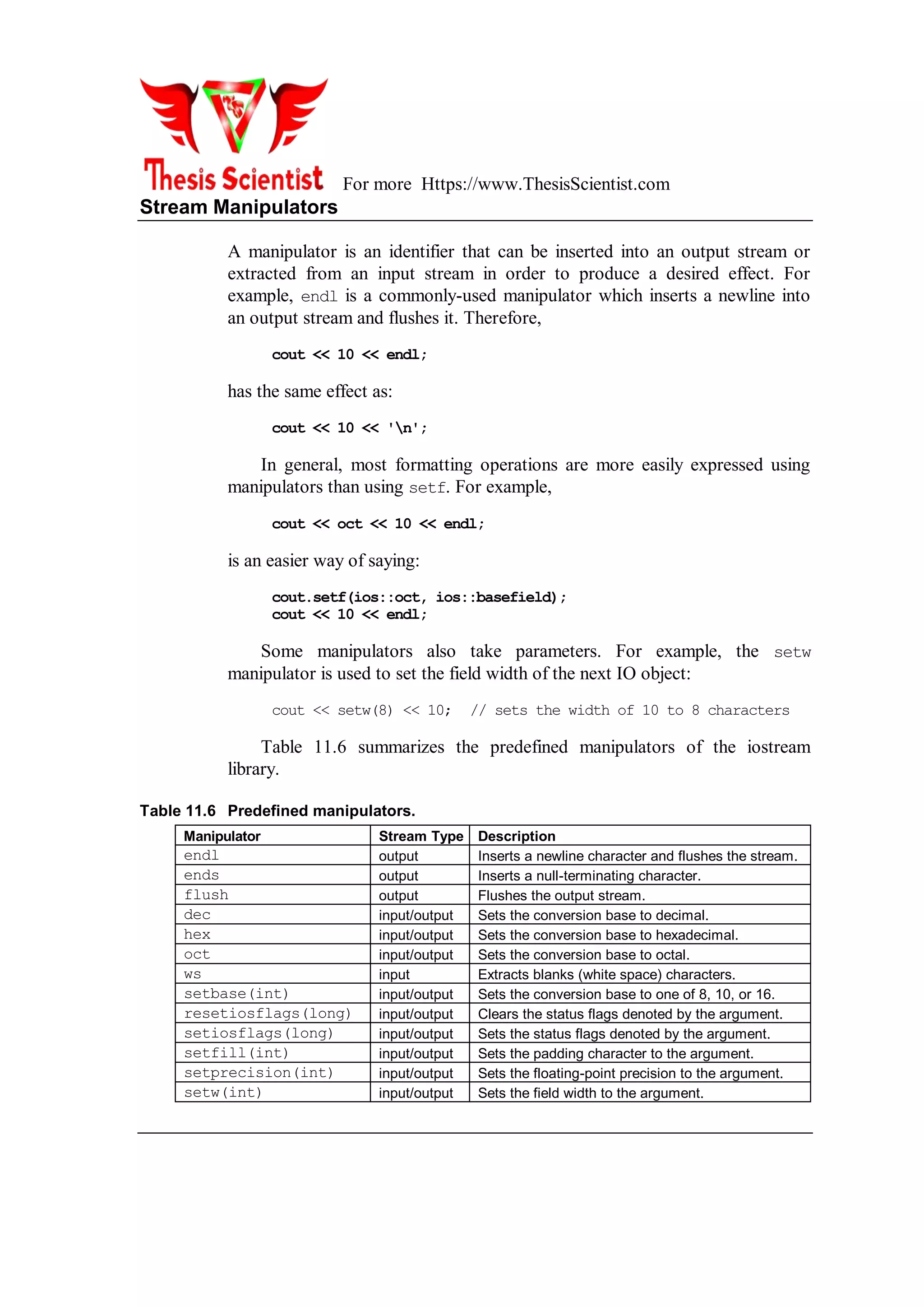 For more Https://www.ThesisScientist.com
Stream Manipulators
A manipulator is an identifier that can be inserted into an output stream or
extracted from an input stream in order to produce a desired effect. For
example, endl is a commonly-used manipulator which inserts a newline into
an output stream and flushes it. Therefore,
cout << 10 << endl;
has the same effect as:
cout << 10 << 'n';
In general, most formatting operations are more easily expressed using
manipulators than using setf. For example,
cout << oct << 10 << endl;
is an easier way of saying:
cout.setf(ios::oct, ios::basefield);
cout << 10 << endl;
Some manipulators also take parameters. For example, the setw
manipulator is used to set the field width of the next IO object:
cout << setw(8) << 10; // sets the width of 10 to 8 characters
Table 11.6 summarizes the predefined manipulators of the iostream
library.
Table 11.6 Predefined manipulators.
Manipulator Stream Type Description
endl output Inserts a newline character and flushes the stream.
ends output Inserts a null-terminating character.
flush output Flushes the output stream.
dec input/output Sets the conversion base to decimal.
hex input/output Sets the conversion base to hexadecimal.
oct input/output Sets the conversion base to octal.
ws input Extracts blanks (white space) characters.
setbase(int) input/output Sets the conversion base to one of 8, 10, or 16.
resetiosflags(long) input/output Clears the status flags denoted by the argument.
setiosflags(long) input/output Sets the status flags denoted by the argument.
setfill(int) input/output Sets the padding character to the argument.
setprecision(int) input/output Sets the floating-point precision to the argument.
setw(int) input/output Sets the field width to the argument.
 