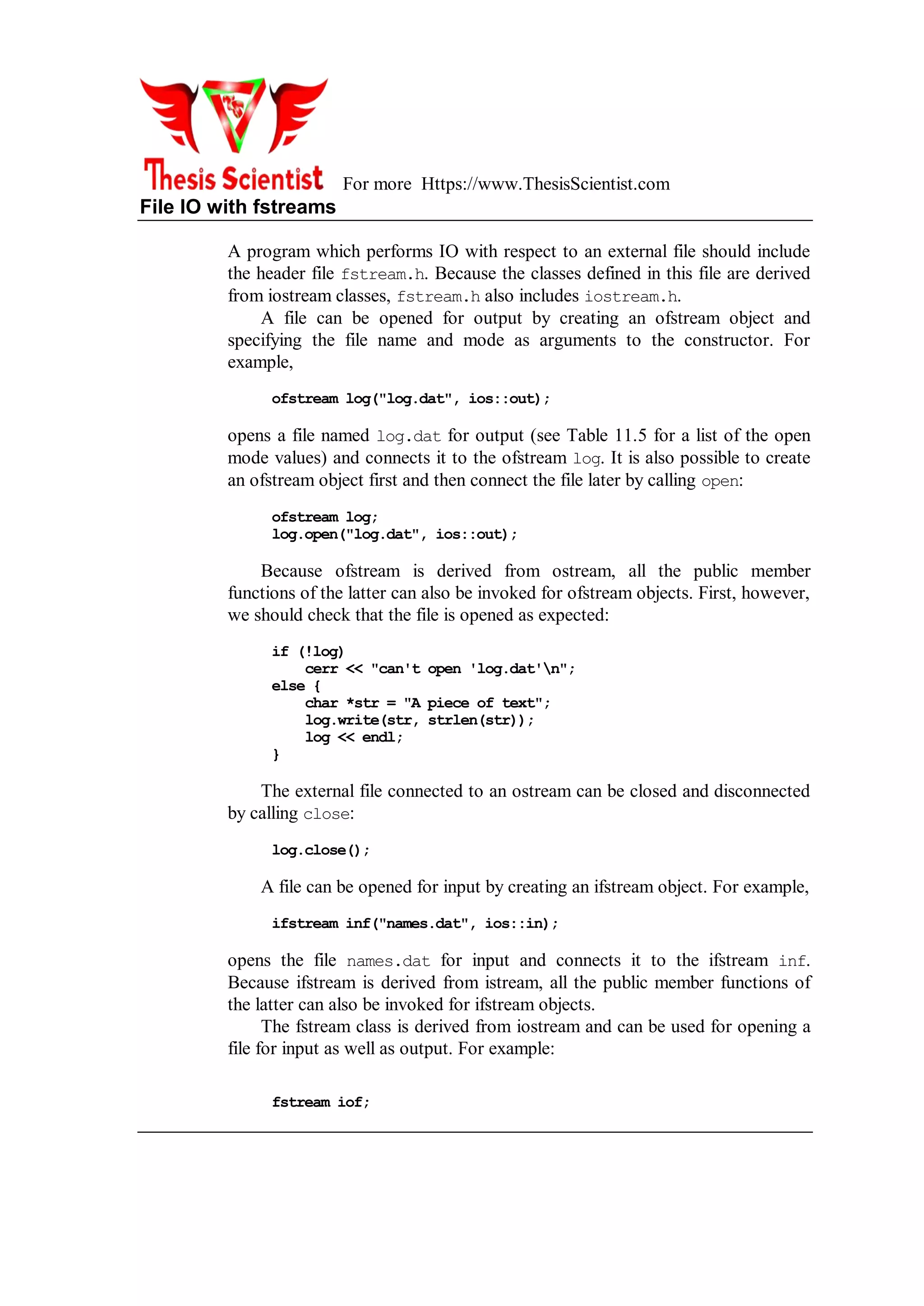 For more Https://www.ThesisScientist.com
File IO with fstreams
A program which performs IO with respect to an external file should include
the header file fstream.h. Because the classes defined in this file are derived
from iostream classes, fstream.h also includes iostream.h.
A file can be opened for output by creating an ofstream object and
specifying the file name and mode as arguments to the constructor. For
example,
ofstream log("log.dat", ios::out);
opens a file named log.dat for output (see Table 11.5 for a list of the open
mode values) and connects it to the ofstream log. It is also possible to create
an ofstream object first and then connect the file later by calling open:
ofstream log;
log.open("log.dat", ios::out);
Because ofstream is derived from ostream, all the public member
functions of the latter can also be invoked for ofstream objects. First, however,
we should check that the file is opened as expected:
if (!log)
cerr << "can't open 'log.dat'n";
else {
char *str = "A piece of text";
log.write(str, strlen(str));
log << endl;
}
The external file connected to an ostream can be closed and disconnected
by calling close:
log.close();
A file can be opened for input by creating an ifstream object. For example,
ifstream inf("names.dat", ios::in);
opens the file names.dat for input and connects it to the ifstream inf.
Because ifstream is derived from istream, all the public member functions of
the latter can also be invoked for ifstream objects.
The fstream class is derived from iostream and can be used for opening a
file for input as well as output. For example:
fstream iof;
 
