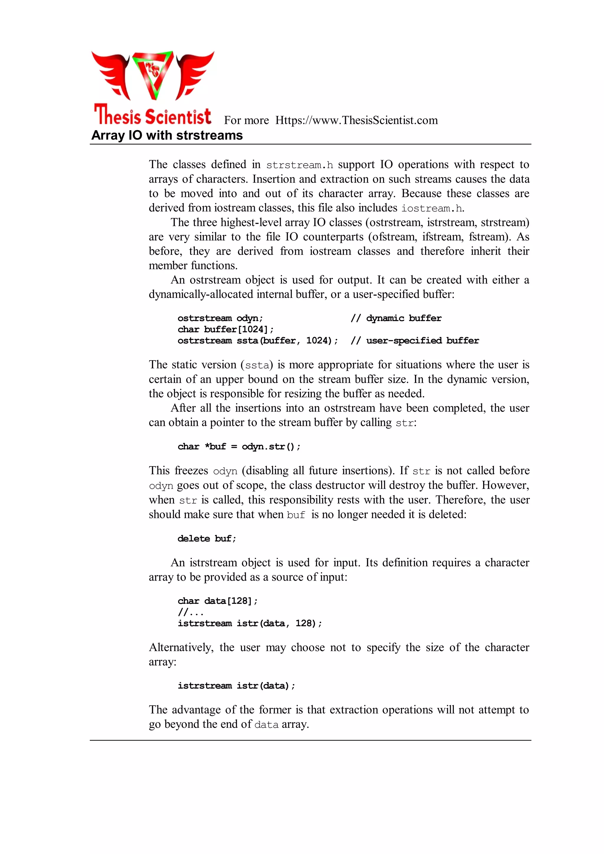 For more Https://www.ThesisScientist.com
Array IO with strstreams
The classes defined in strstream.h support IO operations with respect to
arrays of characters. Insertion and extraction on such streams causes the data
to be moved into and out of its character array. Because these classes are
derived from iostream classes, this file also includes iostream.h.
The three highest-level array IO classes (ostrstream, istrstream, strstream)
are very similar to the file IO counterparts (ofstream, ifstream, fstream). As
before, they are derived from iostream classes and therefore inherit their
member functions.
An ostrstream object is used for output. It can be created with either a
dynamically-allocated internal buffer, or a user-specified buffer:
ostrstream odyn; // dynamic buffer
char buffer[1024];
ostrstream ssta(buffer, 1024); // user-specified buffer
The static version (ssta) is more appropriate for situations where the user is
certain of an upper bound on the stream buffer size. In the dynamic version,
the object is responsible for resizing the buffer as needed.
After all the insertions into an ostrstream have been completed, the user
can obtain a pointer to the stream buffer by calling str:
char *buf = odyn.str();
This freezes odyn (disabling all future insertions). If str is not called before
odyn goes out of scope, the class destructor will destroy the buffer. However,
when str is called, this responsibility rests with the user. Therefore, the user
should make sure that when buf is no longer needed it is deleted:
delete buf;
An istrstream object is used for input. Its definition requires a character
array to be provided as a source of input:
char data[128];
//...
istrstream istr(data, 128);
Alternatively, the user may choose not to specify the size of the character
array:
istrstream istr(data);
The advantage of the former is that extraction operations will not attempt to
go beyond the end of data array.
 