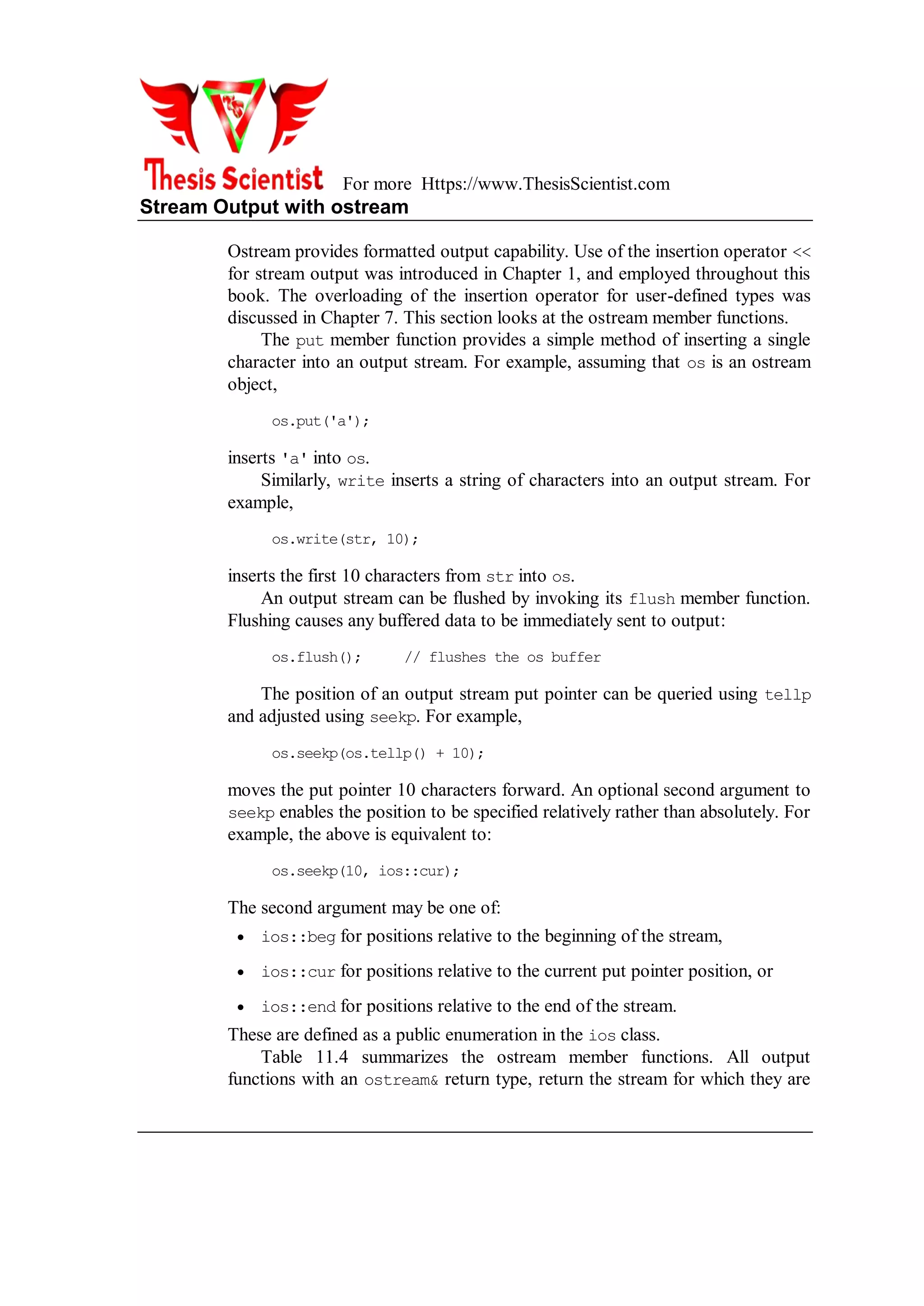 For more Https://www.ThesisScientist.com
Stream Output with ostream
Ostream provides formatted output capability. Use of the insertion operator <<
for stream output was introduced in Chapter 1, and employed throughout this
book. The overloading of the insertion operator for user-defined types was
discussed in Chapter 7. This section looks at the ostream member functions.
The put member function provides a simple method of inserting a single
character into an output stream. For example, assuming that os is an ostream
object,
os.put('a');
inserts 'a' into os.
Similarly, write inserts a string of characters into an output stream. For
example,
os.write(str, 10);
inserts the first 10 characters from str into os.
An output stream can be flushed by invoking its flush member function.
Flushing causes any buffered data to be immediately sent to output:
os.flush(); // flushes the os buffer
The position of an output stream put pointer can be queried using tellp
and adjusted using seekp. For example,
os.seekp(os.tellp() + 10);
moves the put pointer 10 characters forward. An optional second argument to
seekp enables the position to be specified relatively rather than absolutely. For
example, the above is equivalent to:
os.seekp(10, ios::cur);
The second argument may be one of:
 ios::beg for positions relative to the beginning of the stream,
 ios::cur for positions relative to the current put pointer position, or
 ios::end for positions relative to the end of the stream.
These are defined as a public enumeration in the ios class.
Table 11.4 summarizes the ostream member functions. All output
functions with an ostream& return type, return the stream for which they are
 
