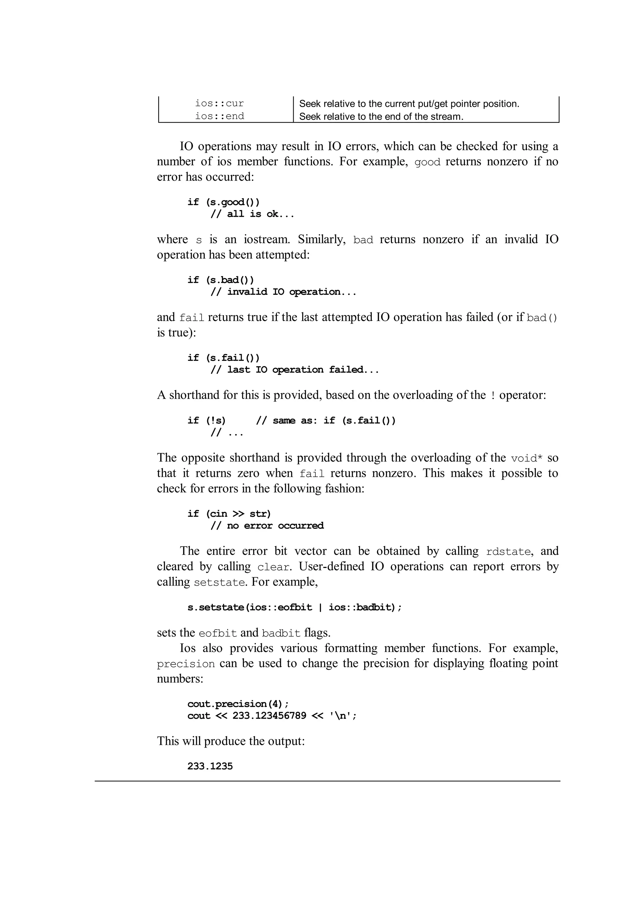 ios::cur Seek relative to the current put/get pointer position.
ios::end Seek relative to the end of the stream.
IO operations may result in IO errors, which can be checked for using a
number of ios member functions. For example, good returns nonzero if no
error has occurred:
if (s.good())
// all is ok...
where s is an iostream. Similarly, bad returns nonzero if an invalid IO
operation has been attempted:
if (s.bad())
// invalid IO operation...
and fail returns true if the last attempted IO operation has failed (or if bad()
is true):
if (s.fail())
// last IO operation failed...
A shorthand for this is provided, based on the overloading of the ! operator:
if (!s) // same as: if (s.fail())
// ...
The opposite shorthand is provided through the overloading of the void* so
that it returns zero when fail returns nonzero. This makes it possible to
check for errors in the following fashion:
if (cin >> str)
// no error occurred
The entire error bit vector can be obtained by calling rdstate, and
cleared by calling clear. User-defined IO operations can report errors by
calling setstate. For example,
s.setstate(ios::eofbit | ios::badbit);
sets the eofbit and badbit flags.
Ios also provides various formatting member functions. For example,
precision can be used to change the precision for displaying floating point
numbers:
cout.precision(4);
cout << 233.123456789 << 'n';
This will produce the output:
233.1235
 