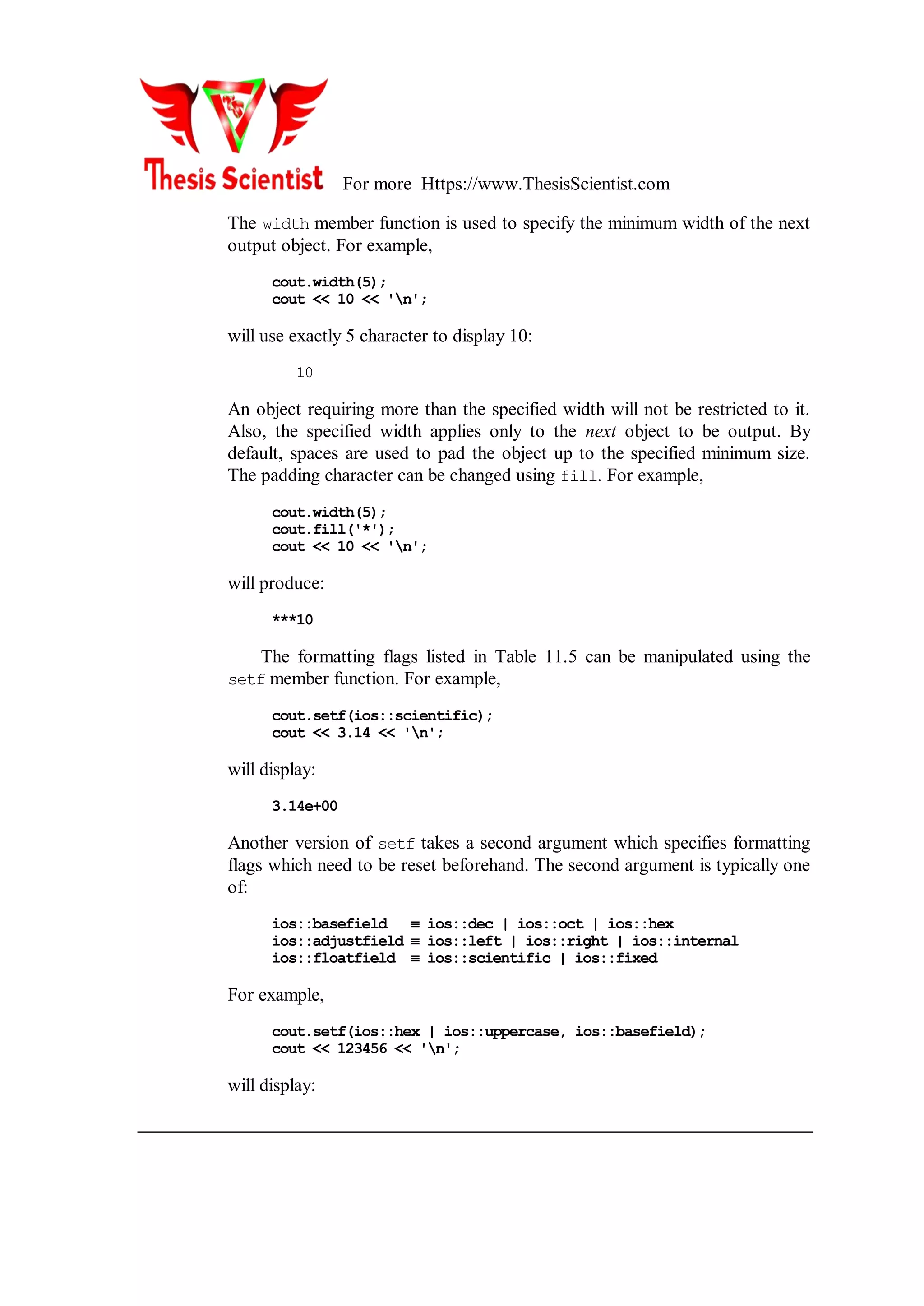 For more Https://www.ThesisScientist.com
The width member function is used to specify the minimum width of the next
output object. For example,
cout.width(5);
cout << 10 << 'n';
will use exactly 5 character to display 10:
10
An object requiring more than the specified width will not be restricted to it.
Also, the specified width applies only to the next object to be output. By
default, spaces are used to pad the object up to the specified minimum size.
The padding character can be changed using fill. For example,
cout.width(5);
cout.fill('*');
cout << 10 << 'n';
will produce:
***10
The formatting flags listed in Table 11.5 can be manipulated using the
setf member function. For example,
cout.setf(ios::scientific);
cout << 3.14 << 'n';
will display:
3.14e+00
Another version of setf takes a second argument which specifies formatting
flags which need to be reset beforehand. The second argument is typically one
of:
ios::basefield  ios::dec | ios::oct | ios::hex
ios::adjustfield  ios::left | ios::right | ios::internal
ios::floatfield  ios::scientific | ios::fixed
For example,
cout.setf(ios::hex | ios::uppercase, ios::basefield);
cout << 123456 << 'n';
will display:
 