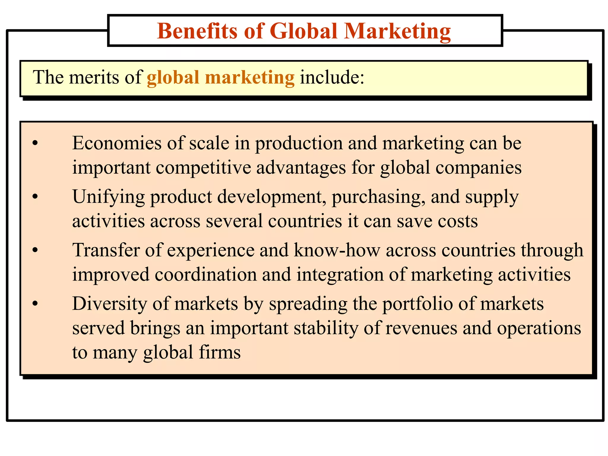Benefits of Global Marketing
• Economies of scale in production and marketing can be
important competitive advantages for global companies
• Unifying product development, purchasing, and supply
activities across several countries it can save costs
• Transfer of experience and know-how across countries through
improved coordination and integration of marketing activities
• Diversity of markets by spreading the portfolio of markets
served brings an important stability of revenues and operations
to many global firms
The merits of global marketing include:
 
