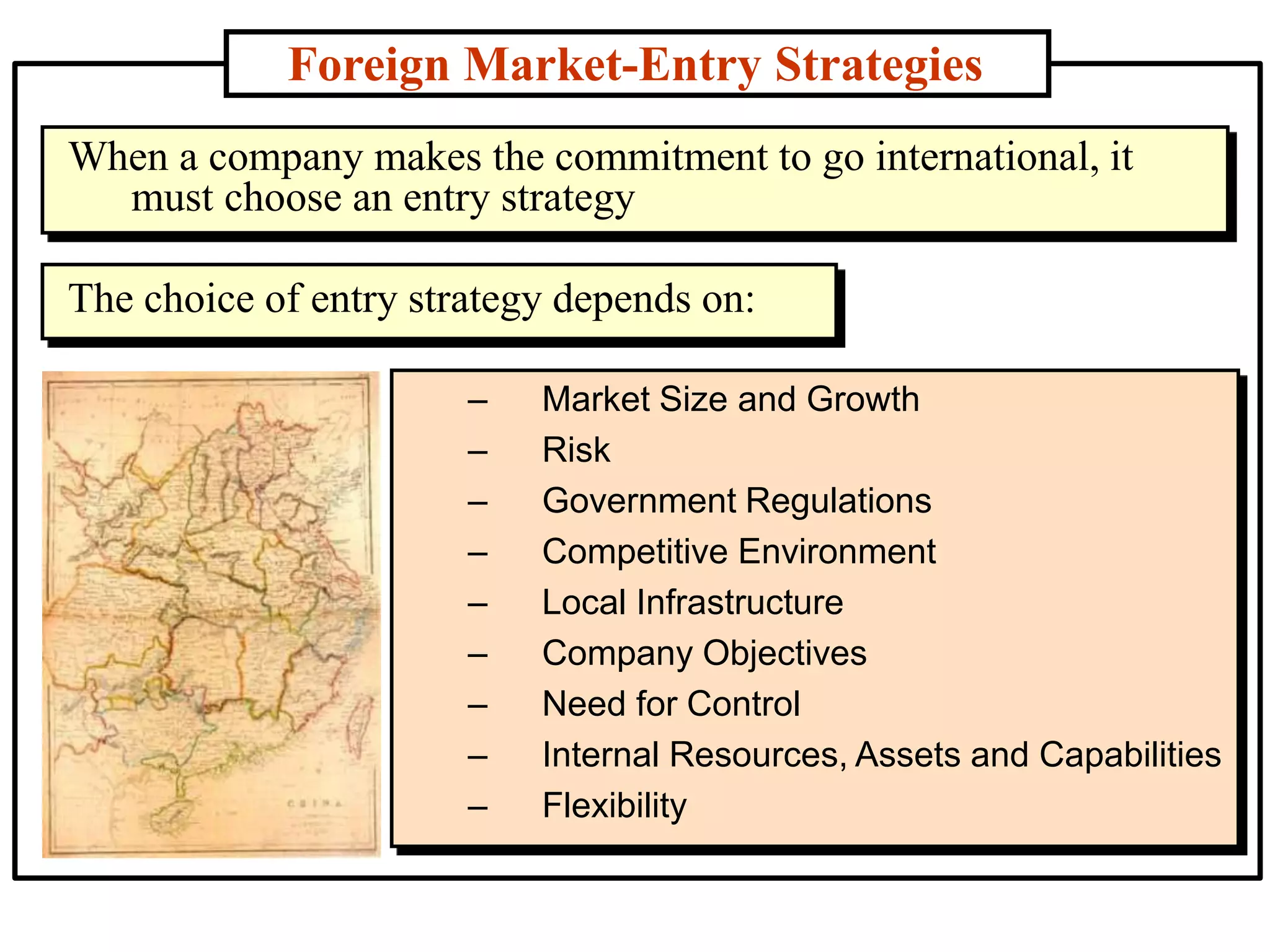 Foreign Market-Entry Strategies
– Market Size and Growth
– Risk
– Government Regulations
– Competitive Environment
– Local Infrastructure
– Company Objectives
– Need for Control
– Internal Resources, Assets and Capabilities
– Flexibility
When a company makes the commitment to go international, it
must choose an entry strategy
The choice of entry strategy depends on:
 