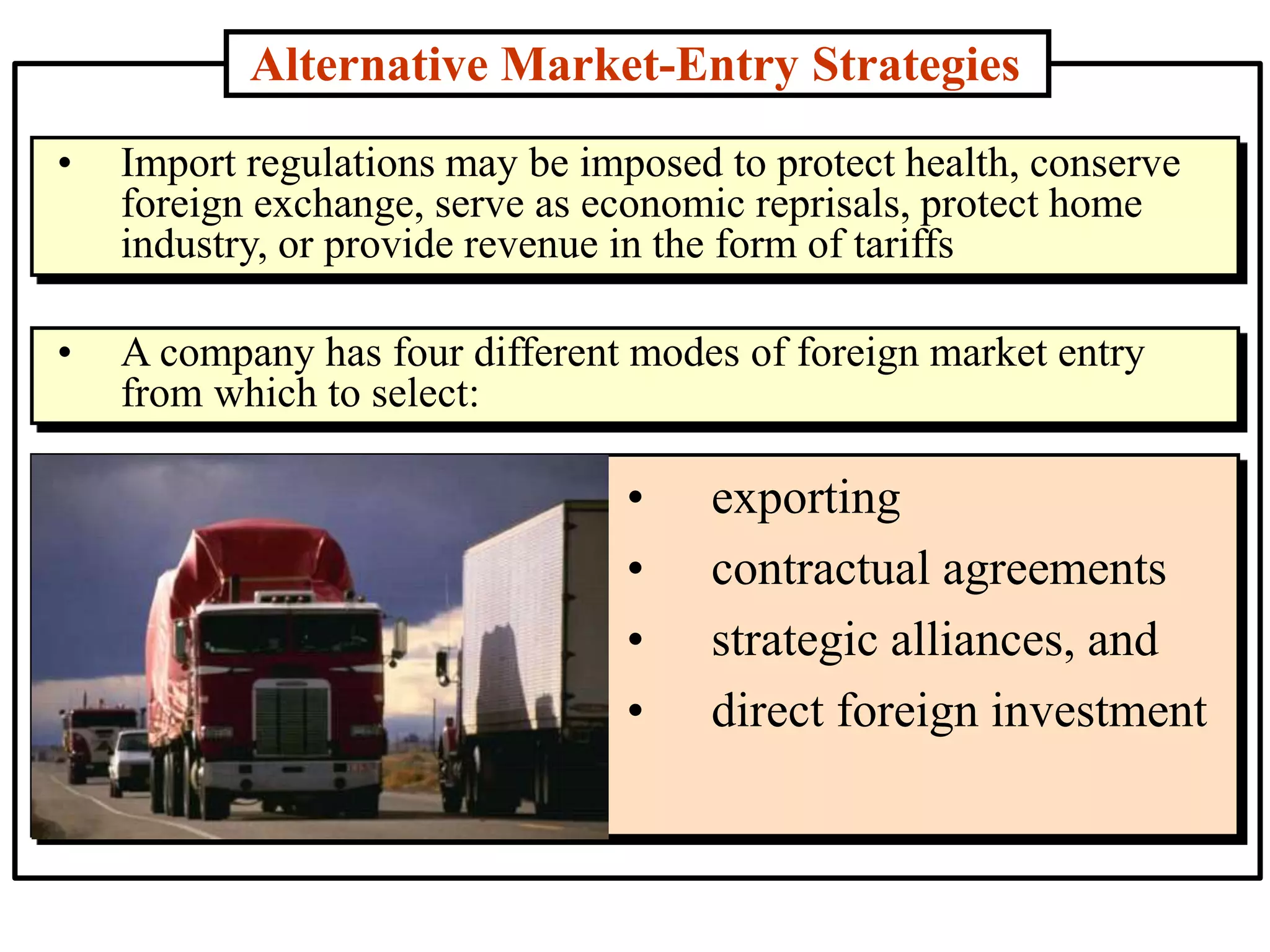 Alternative Market-Entry Strategies
• exporting
• contractual agreements
• strategic alliances, and
• direct foreign investment
• Import regulations may be imposed to protect health, conserve
foreign exchange, serve as economic reprisals, protect home
industry, or provide revenue in the form of tariffs
• A company has four different modes of foreign market entry
from which to select:
 