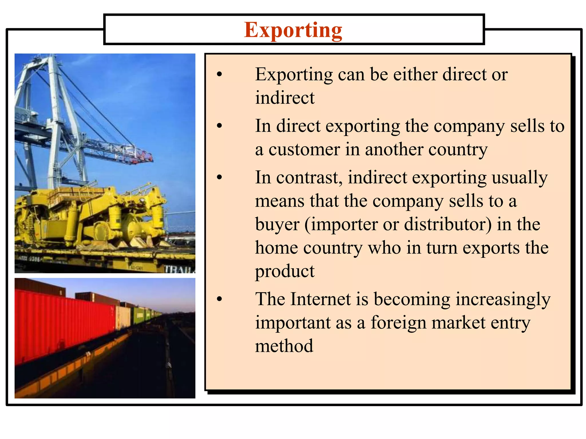 Exporting
• Exporting can be either direct or
indirect
• In direct exporting the company sells to
a customer in another country
• In contrast, indirect exporting usually
means that the company sells to a
buyer (importer or distributor) in the
home country who in turn exports the
product
• The Internet is becoming increasingly
important as a foreign market entry
method
 