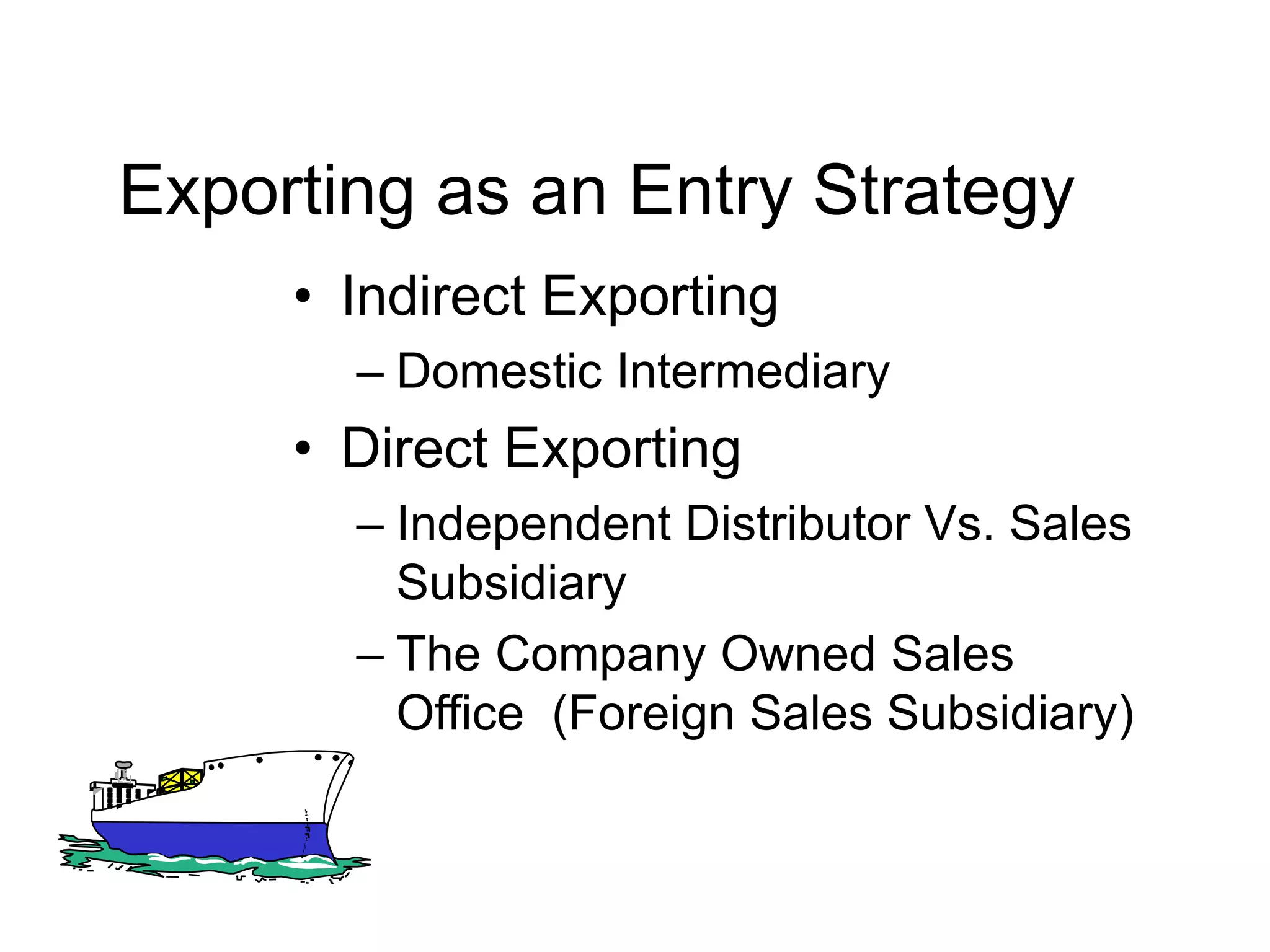 Exporting as an Entry Strategy
• Indirect Exporting
– Domestic Intermediary
• Direct Exporting
– Independent Distributor Vs. Sales
Subsidiary
– The Company Owned Sales
Office (Foreign Sales Subsidiary)
 