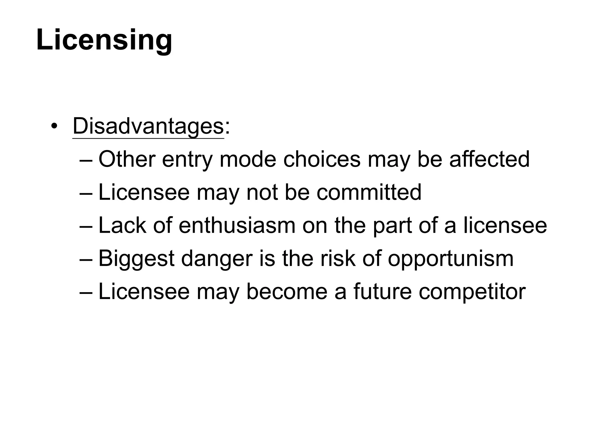 Licensing
• Disadvantages:
– Other entry mode choices may be affected
– Licensee may not be committed
– Lack of enthusiasm on the part of a licensee
– Biggest danger is the risk of opportunism
– Licensee may become a future competitor
 