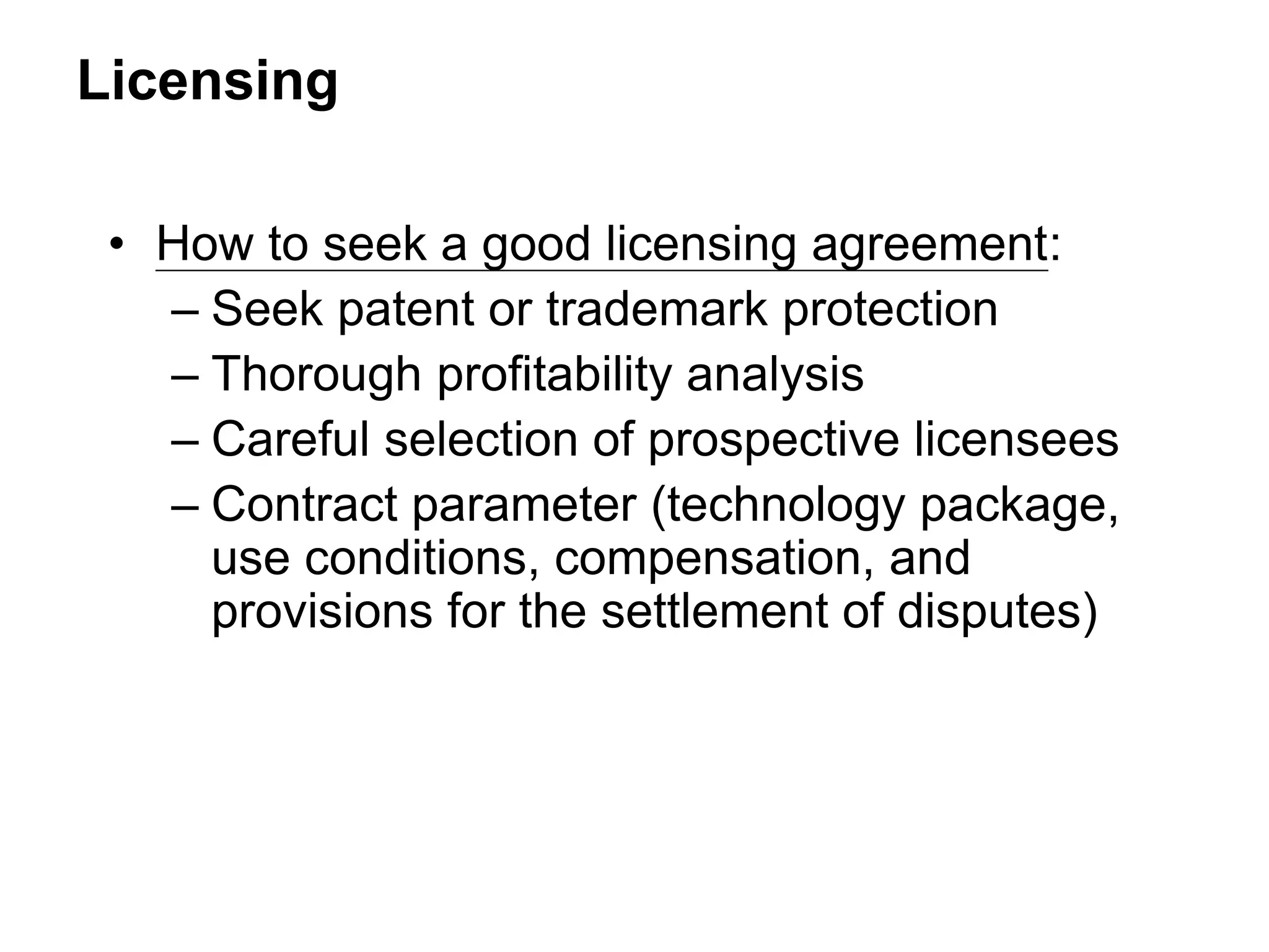 Licensing
• How to seek a good licensing agreement:
– Seek patent or trademark protection
– Thorough profitability analysis
– Careful selection of prospective licensees
– Contract parameter (technology package,
use conditions, compensation, and
provisions for the settlement of disputes)
 