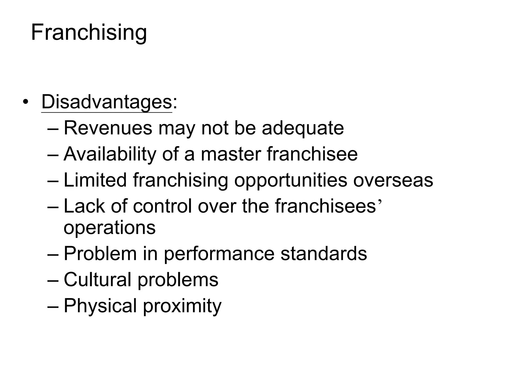 Franchising
• Disadvantages:
– Revenues may not be adequate
– Availability of a master franchisee
– Limited franchising opportunities overseas
– Lack of control over the franchisees’
operations
– Problem in performance standards
– Cultural problems
– Physical proximity
 