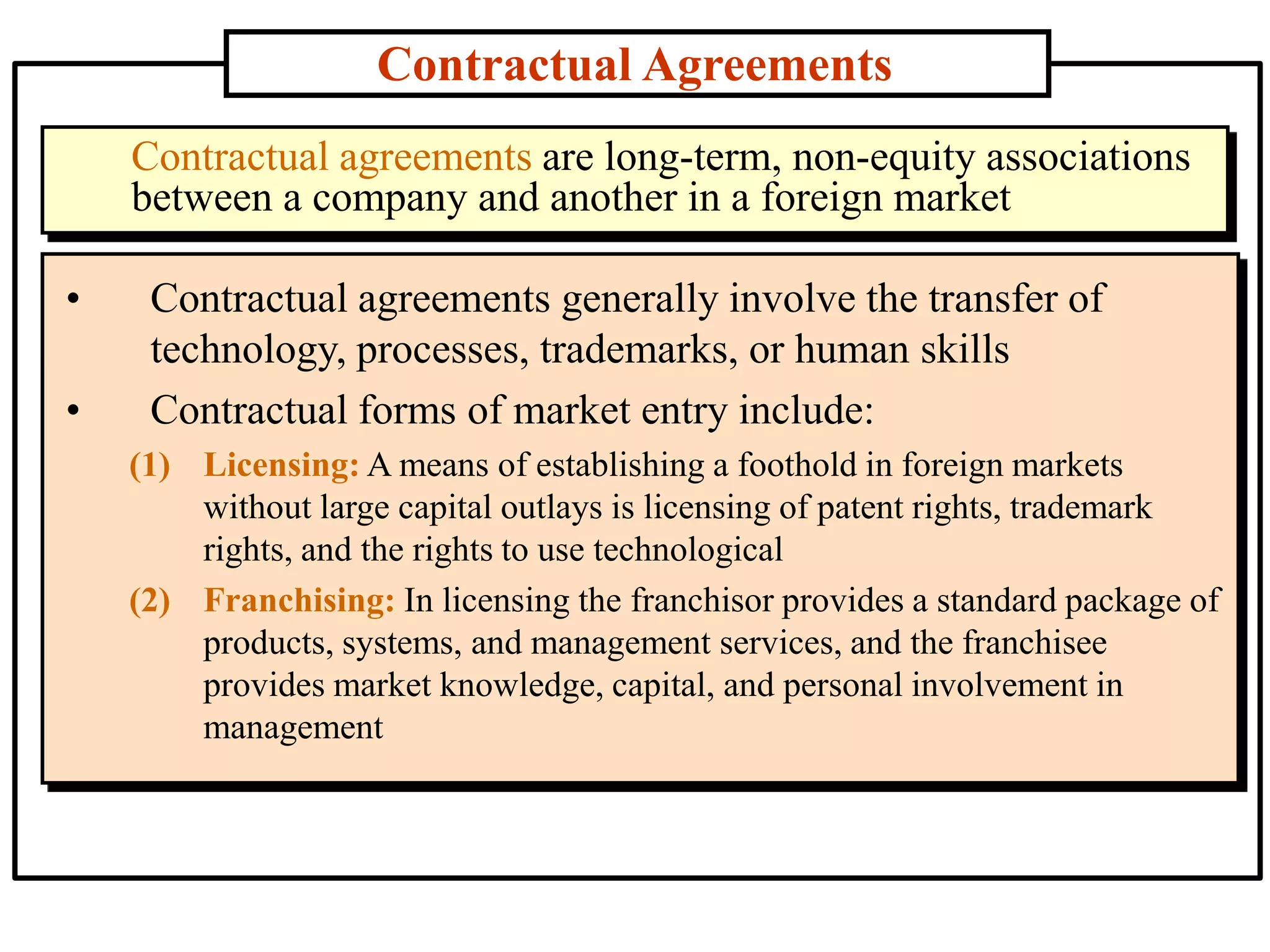 Contractual Agreements
• Contractual agreements generally involve the transfer of
technology, processes, trademarks, or human skills
• Contractual forms of market entry include:
(1) Licensing: A means of establishing a foothold in foreign markets
without large capital outlays is licensing of patent rights, trademark
rights, and the rights to use technological
(2) Franchising: In licensing the franchisor provides a standard package of
products, systems, and management services, and the franchisee
provides market knowledge, capital, and personal involvement in
management
Contractual agreements are long-term, non-equity associations
between a company and another in a foreign market
 