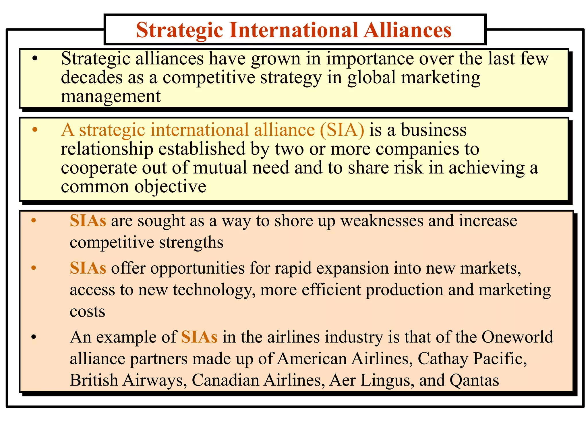 Strategic International Alliances
• SIAs are sought as a way to shore up weaknesses and increase
competitive strengths
• SIAs offer opportunities for rapid expansion into new markets,
access to new technology, more efficient production and marketing
costs
• An example of SIAs in the airlines industry is that of the Oneworld
alliance partners made up of American Airlines, Cathay Pacific,
British Airways, Canadian Airlines, Aer Lingus, and Qantas
• Strategic alliances have grown in importance over the last few
decades as a competitive strategy in global marketing
management
• A strategic international alliance (SIA) is a business
relationship established by two or more companies to
cooperate out of mutual need and to share risk in achieving a
common objective
 