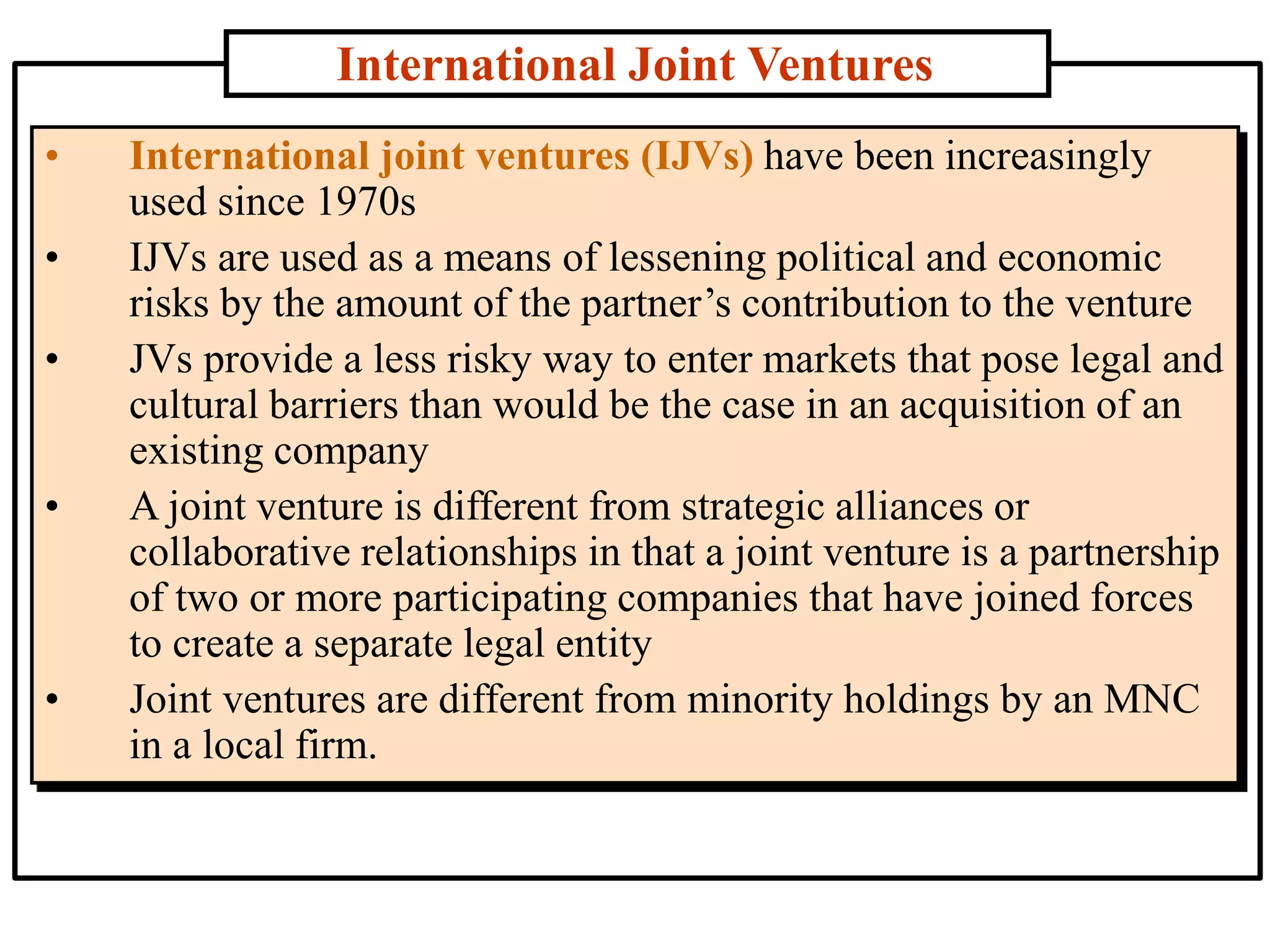 International Joint Ventures
• International joint ventures (IJVs) have been increasingly
used since 1970s
• IJVs are used as a means of lessening political and economic
risks by the amount of the partner’s contribution to the venture
• JVs provide a less risky way to enter markets that pose legal and
cultural barriers than would be the case in an acquisition of an
existing company
• A joint venture is different from strategic alliances or
collaborative relationships in that a joint venture is a partnership
of two or more participating companies that have joined forces
to create a separate legal entity
• Joint ventures are different from minority holdings by an MNC
in a local firm.
 