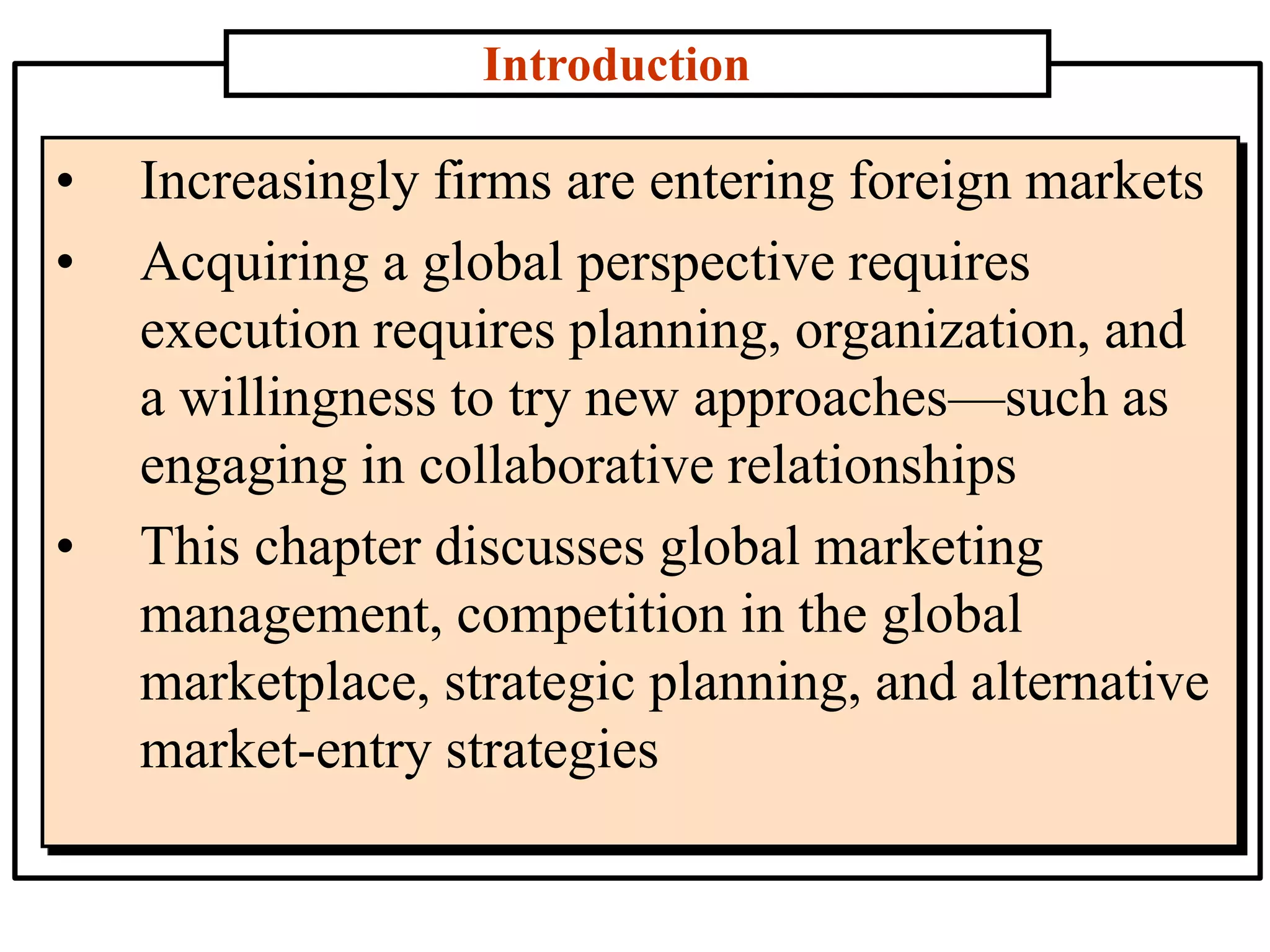 Introduction
• Increasingly firms are entering foreign markets
• Acquiring a global perspective requires
execution requires planning, organization, and
a willingness to try new approaches—such as
engaging in collaborative relationships
• This chapter discusses global marketing
management, competition in the global
marketplace, strategic planning, and alternative
market-entry strategies
 