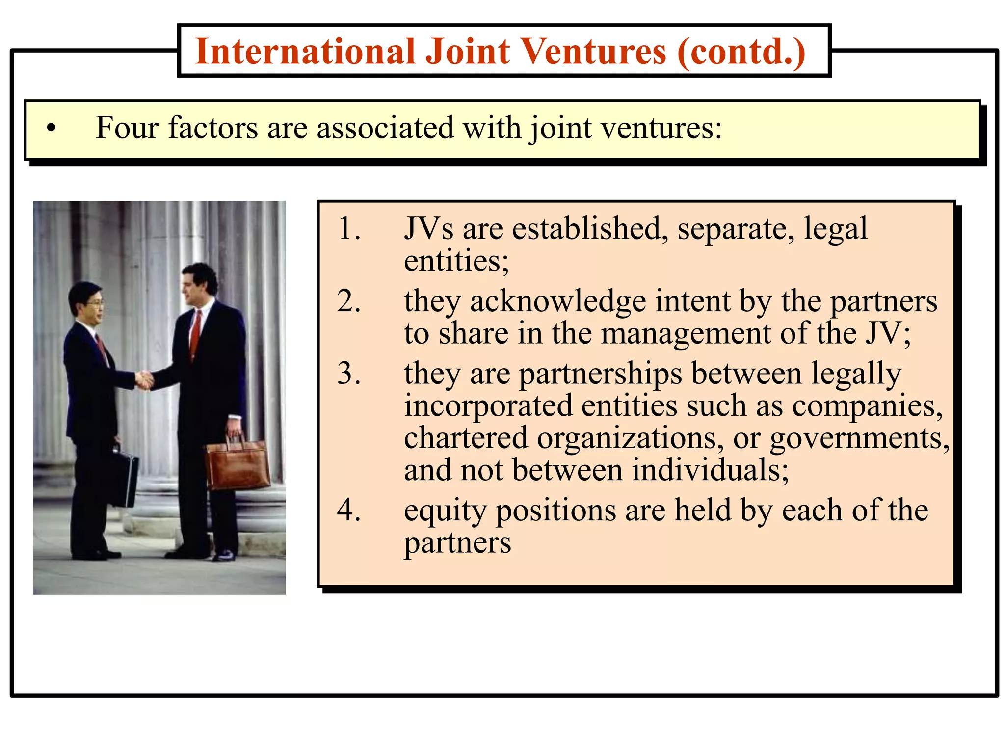 International Joint Ventures (contd.)
1. JVs are established, separate, legal
entities;
2. they acknowledge intent by the partners
to share in the management of the JV;
3. they are partnerships between legally
incorporated entities such as companies,
chartered organizations, or governments,
and not between individuals;
4. equity positions are held by each of the
partners
• Four factors are associated with joint ventures:
 