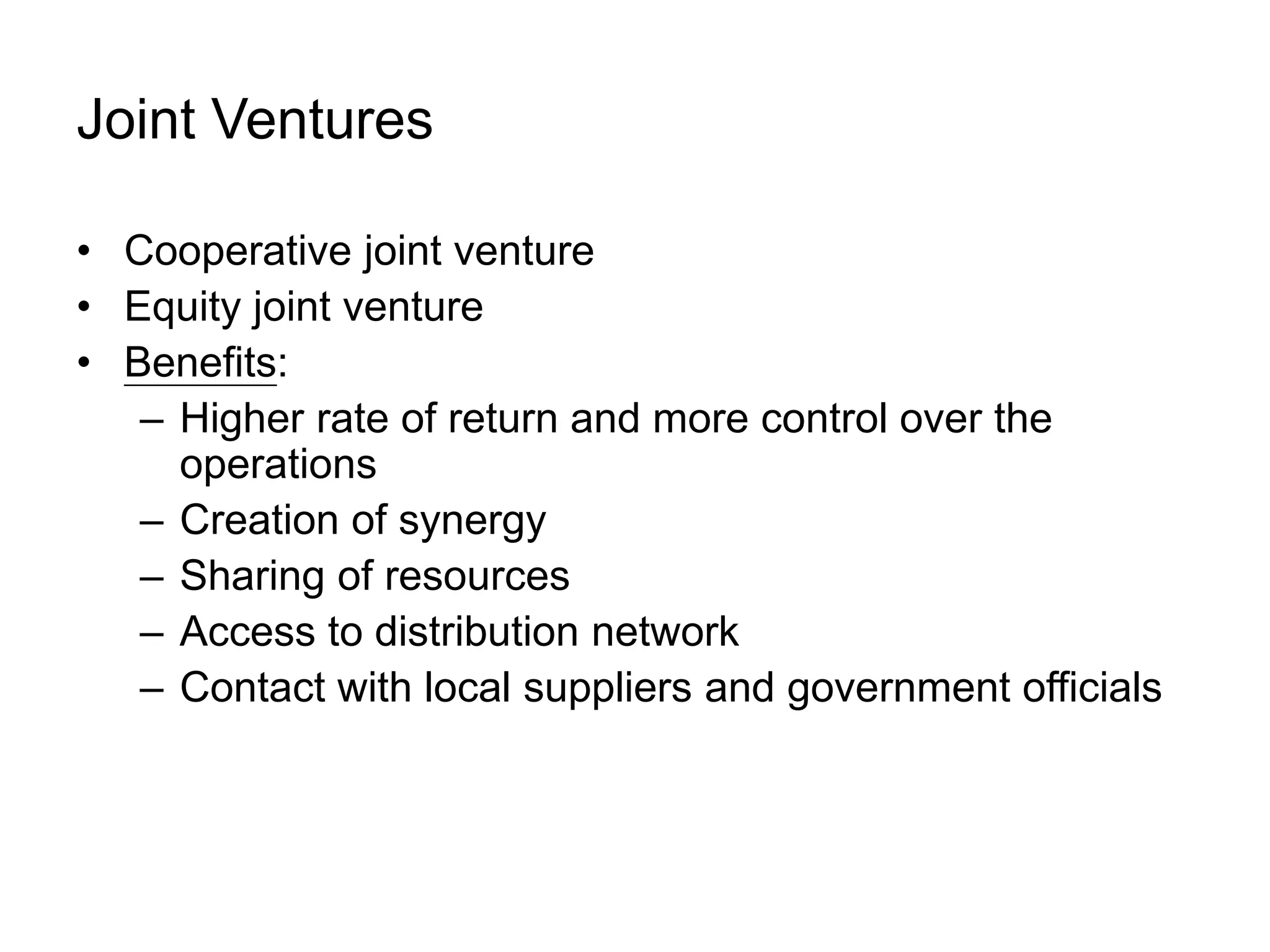 Joint Ventures
• Cooperative joint venture
• Equity joint venture
• Benefits:
– Higher rate of return and more control over the
operations
– Creation of synergy
– Sharing of resources
– Access to distribution network
– Contact with local suppliers and government officials
 
