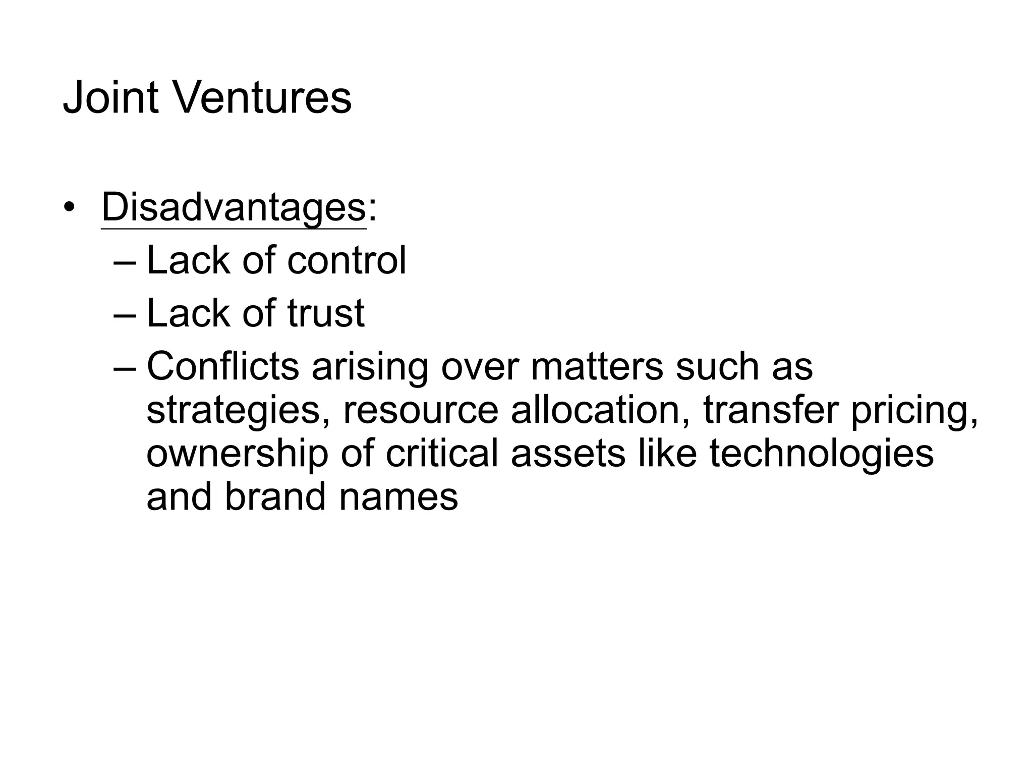 Joint Ventures
• Disadvantages:
– Lack of control
– Lack of trust
– Conflicts arising over matters such as
strategies, resource allocation, transfer pricing,
ownership of critical assets like technologies
and brand names
 