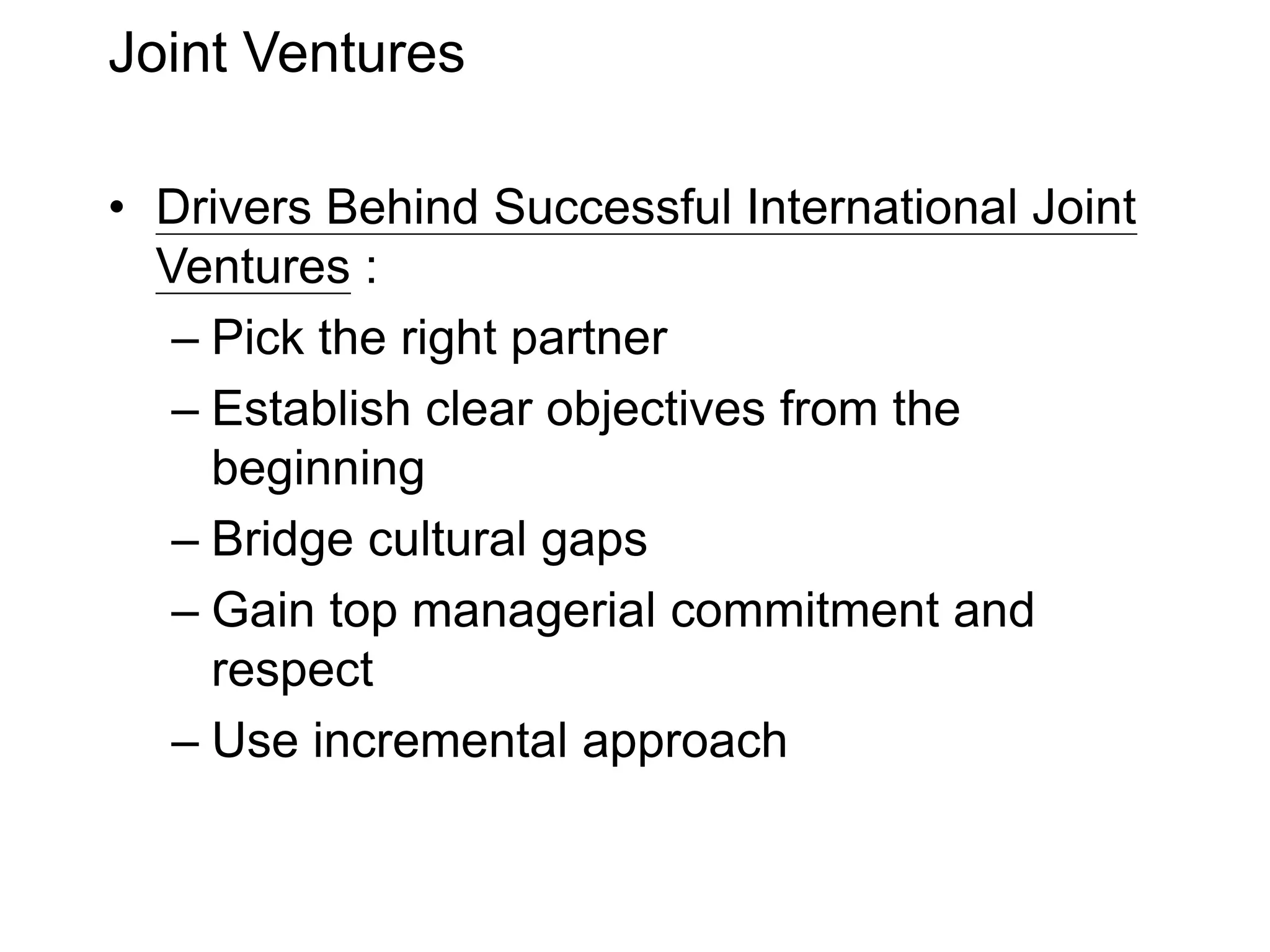 Joint Ventures
• Drivers Behind Successful International Joint
Ventures :
– Pick the right partner
– Establish clear objectives from the
beginning
– Bridge cultural gaps
– Gain top managerial commitment and
respect
– Use incremental approach
 