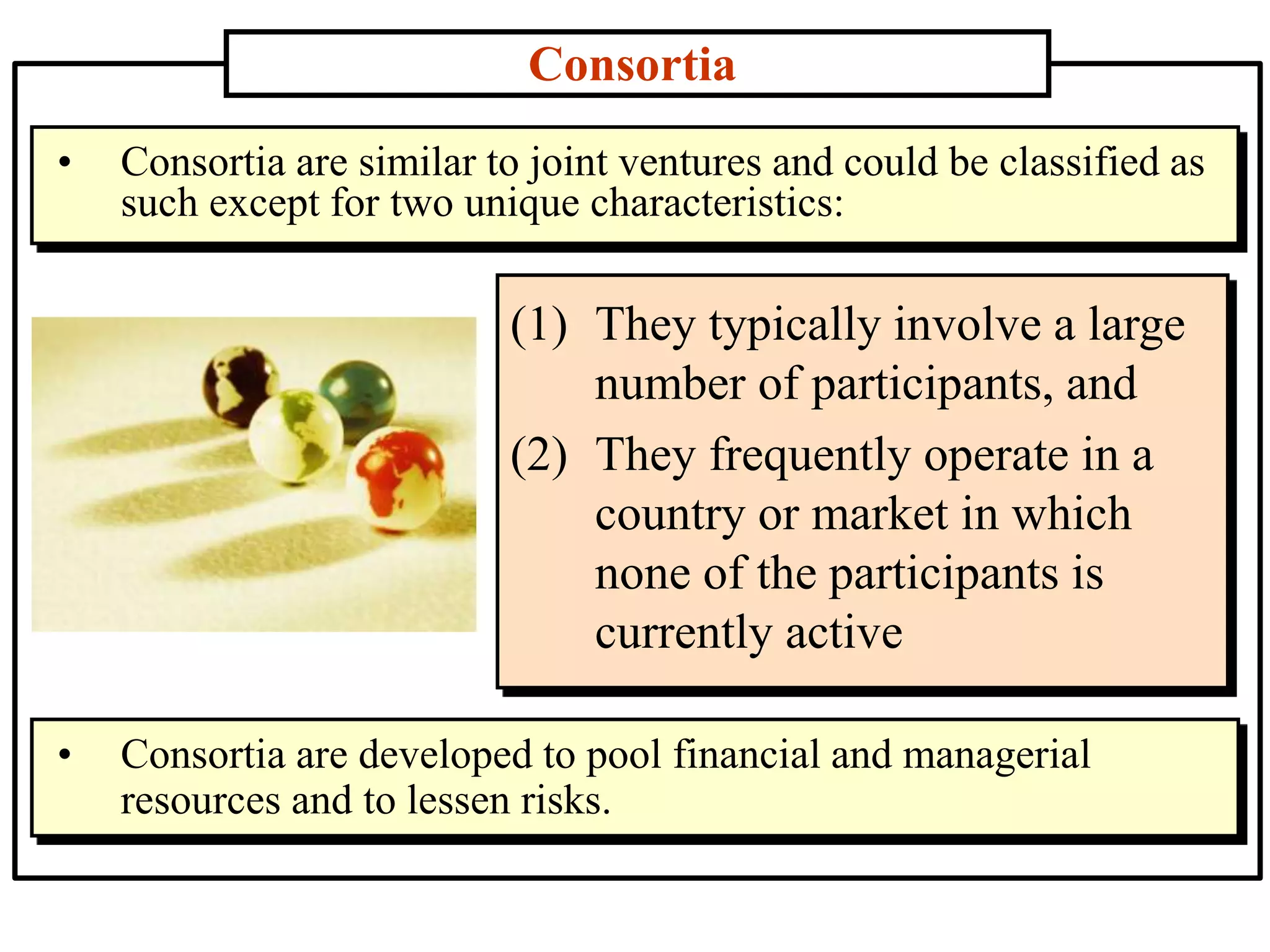 Consortia
(1) They typically involve a large
number of participants, and
(2) They frequently operate in a
country or market in which
none of the participants is
currently active
• Consortia are similar to joint ventures and could be classified as
such except for two unique characteristics:
• Consortia are developed to pool financial and managerial
resources and to lessen risks.
 