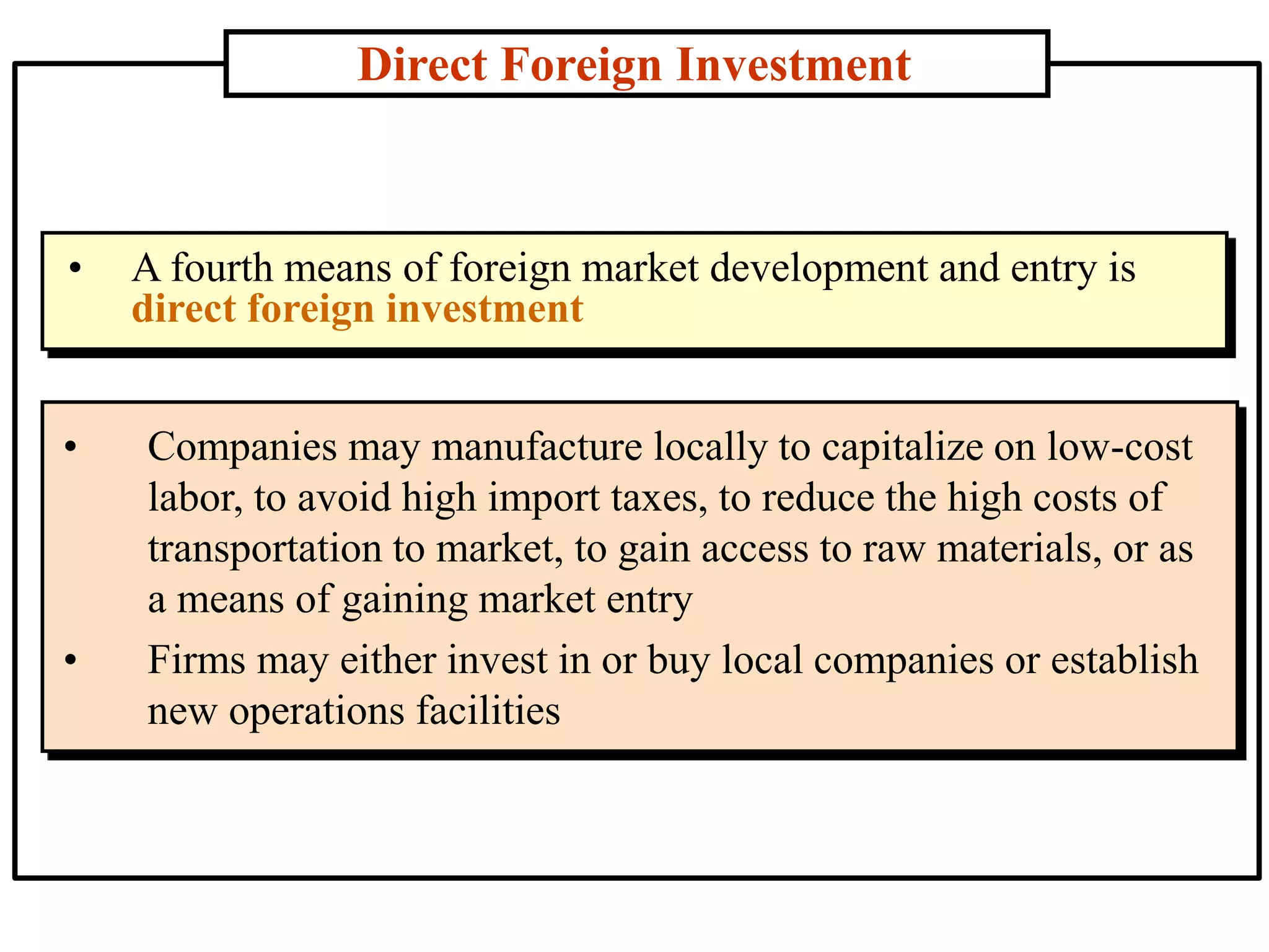 Direct Foreign Investment
• Companies may manufacture locally to capitalize on low-cost
labor, to avoid high import taxes, to reduce the high costs of
transportation to market, to gain access to raw materials, or as
a means of gaining market entry
• Firms may either invest in or buy local companies or establish
new operations facilities
• A fourth means of foreign market development and entry is
direct foreign investment
 
