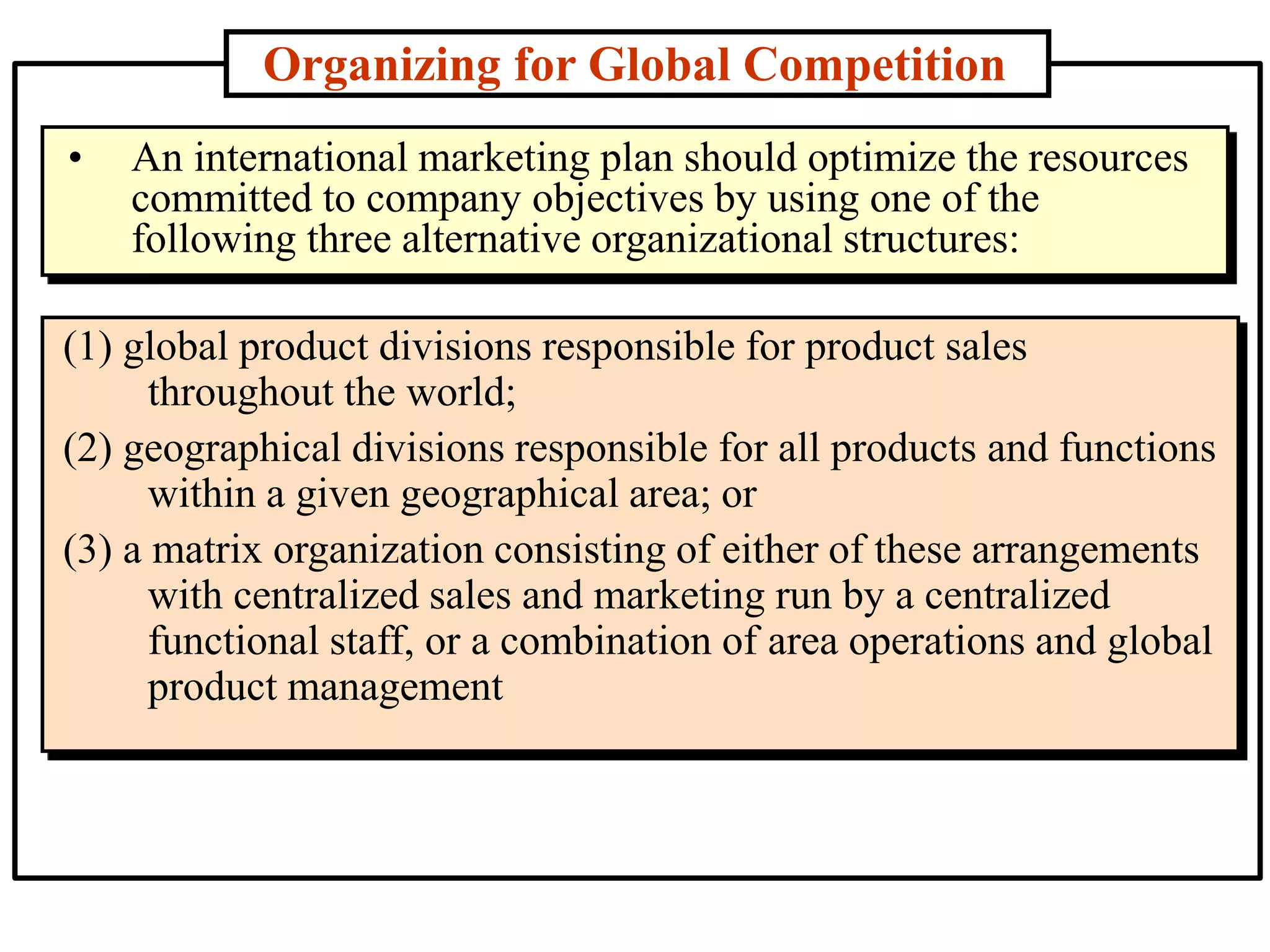 Organizing for Global Competition
(1) global product divisions responsible for product sales
throughout the world;
(2) geographical divisions responsible for all products and functions
within a given geographical area; or
(3) a matrix organization consisting of either of these arrangements
with centralized sales and marketing run by a centralized
functional staff, or a combination of area operations and global
product management
• An international marketing plan should optimize the resources
committed to company objectives by using one of the
following three alternative organizational structures:
 
