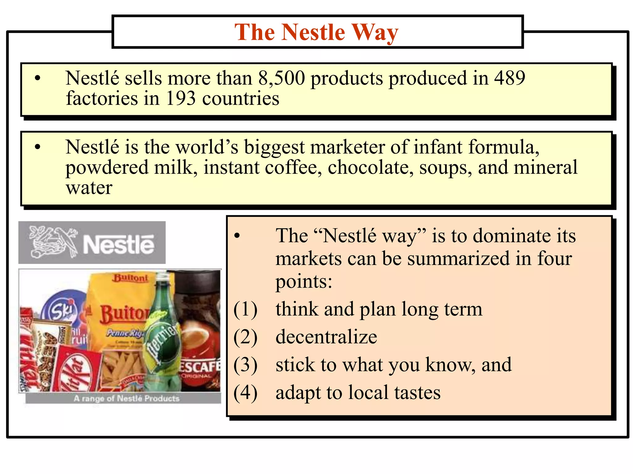 The Nestle Way
• The “Nestlé way” is to dominate its
markets can be summarized in four
points:
(1) think and plan long term
(2) decentralize
(3) stick to what you know, and
(4) adapt to local tastes
• Nestlé sells more than 8,500 products produced in 489
factories in 193 countries
• Nestlé is the world’s biggest marketer of infant formula,
powdered milk, instant coffee, chocolate, soups, and mineral
water
 