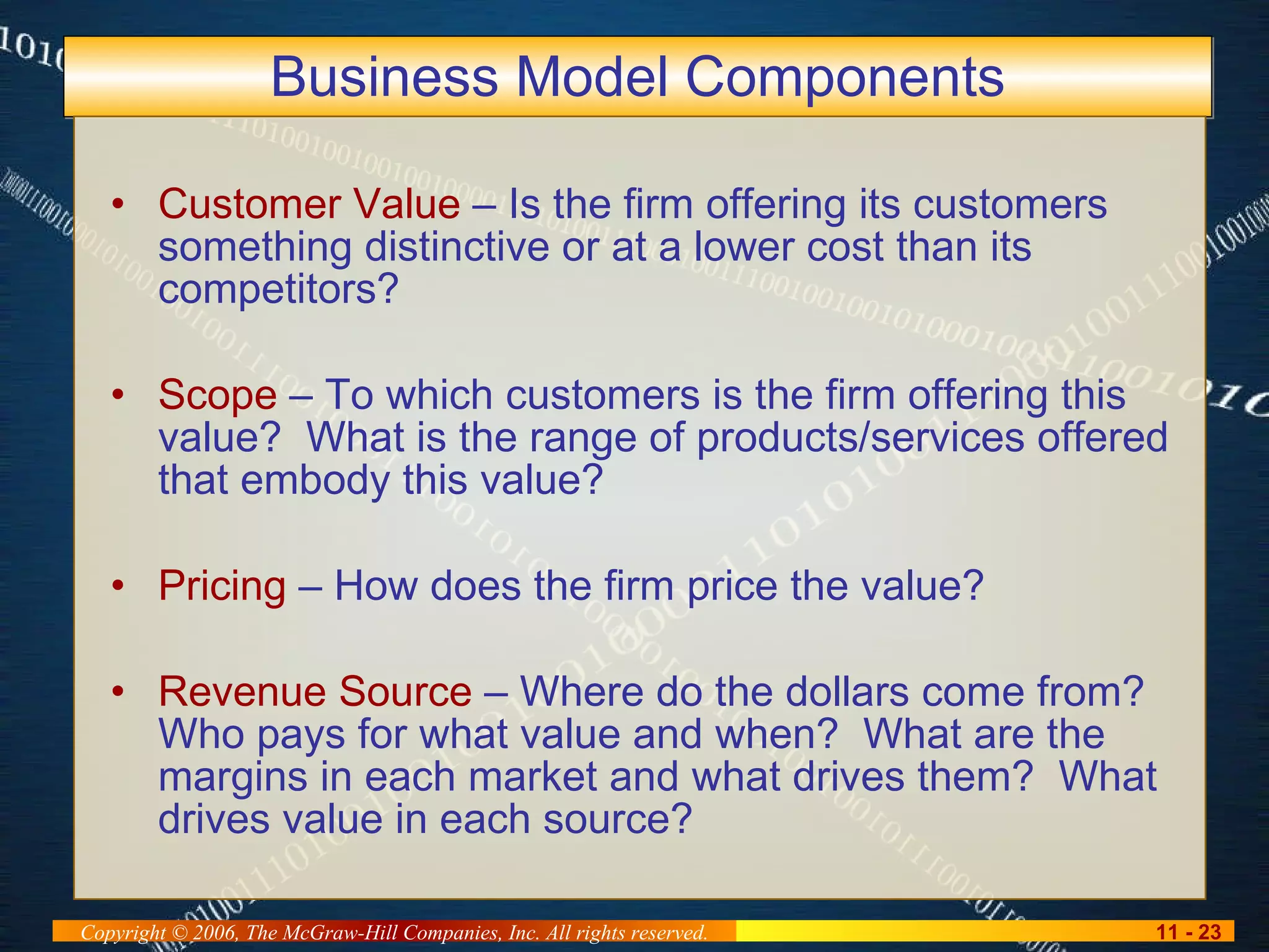 Business Model Components Customer Value  – Is the firm offering its customers something distinctive or at a lower cost than its competitors? Scope  – To which customers is the firm offering this value?  What is the range of products/services offered that embody this value? Pricing  – How does the firm price the value? Revenue Source  – Where do the dollars come from?  Who pays for what value and when?  What are the margins in each market and what drives them?  What drives value in each source? 