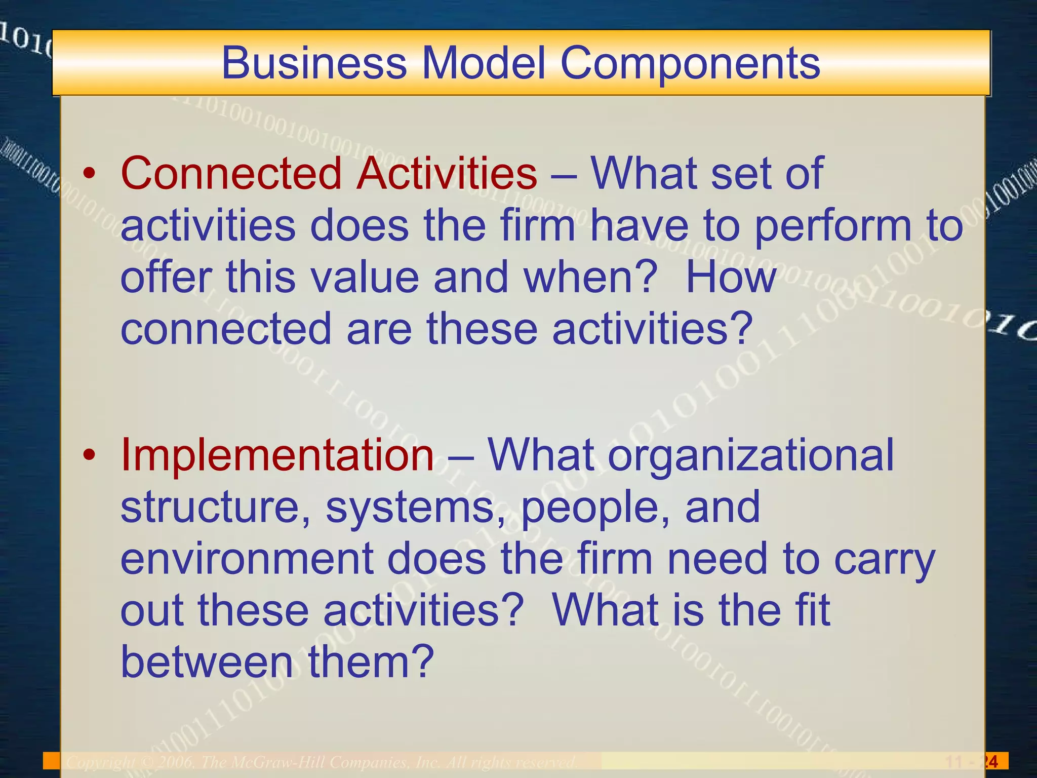 Business Model Components Connected Activities  – What set of activities does the firm have to perform to offer this value and when?  How connected are these activities? Implementation  – What organizational structure, systems, people, and environment does the firm need to carry out these activities?  What is the fit between them? 