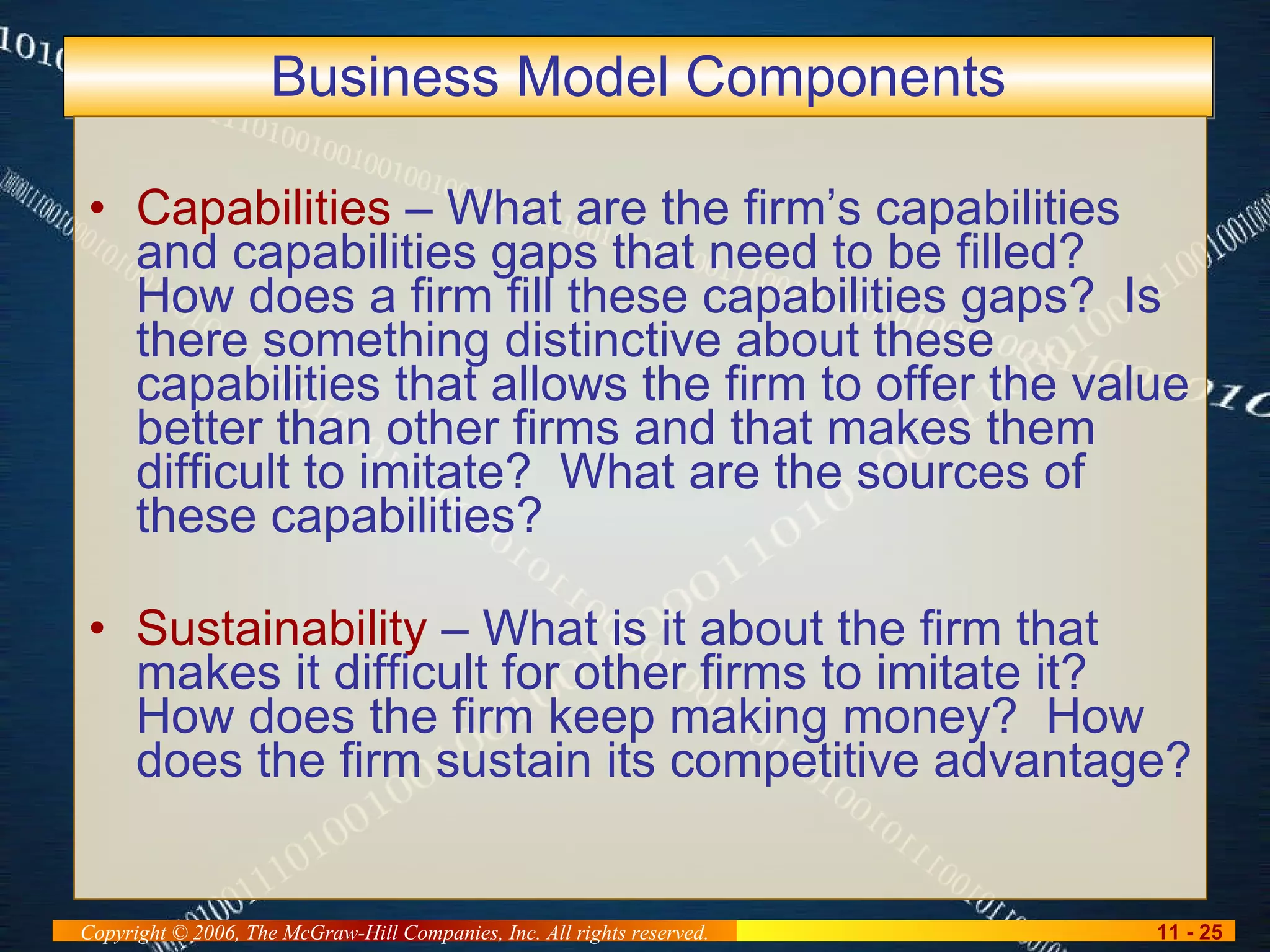 Business Model Components Capabilities  – What are the firm’s capabilities and capabilities gaps that need to be filled?  How does a firm fill these capabilities gaps?  Is there something distinctive about these capabilities that allows the firm to offer the value better than other firms and that makes them difficult to imitate?  What are the sources of these capabilities? Sustainability  – What is it about the firm that makes it difficult for other firms to imitate it?  How does the firm keep making money?  How does the firm sustain its competitive advantage? 