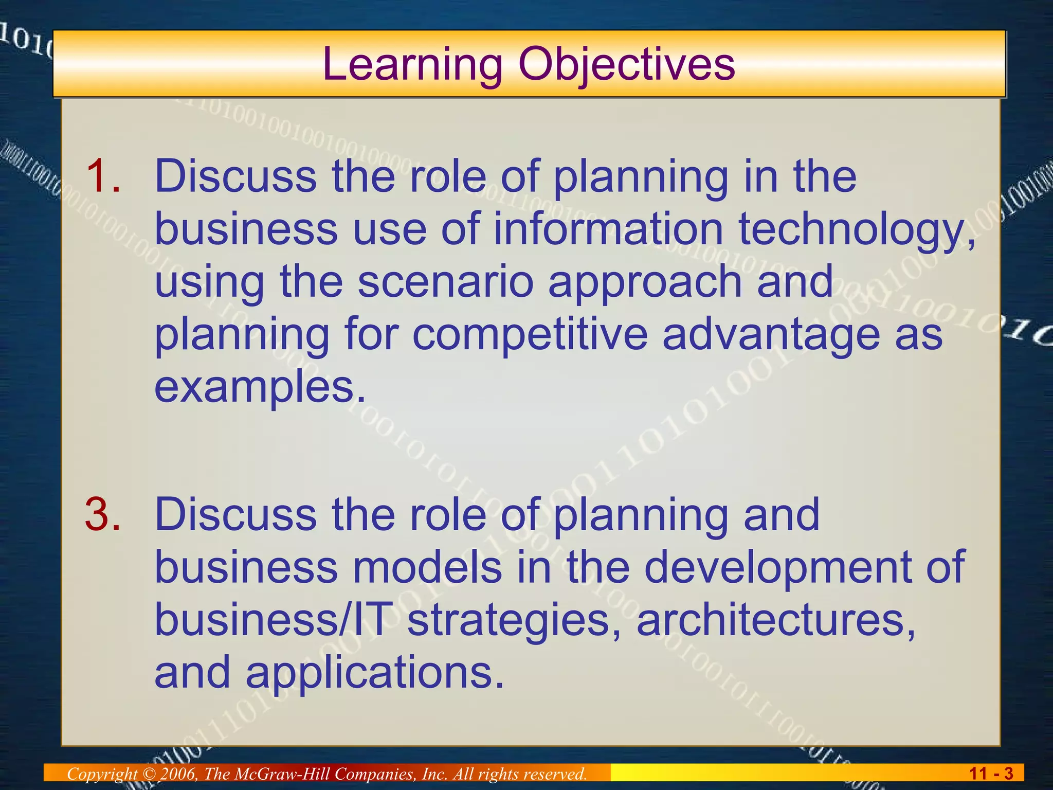 Discuss the role of planning in the business use of information technology, using the scenario approach and planning for competitive advantage as examples. Discuss the role of planning and business models in the development of business/IT strategies, architectures, and applications. Learning Objectives 