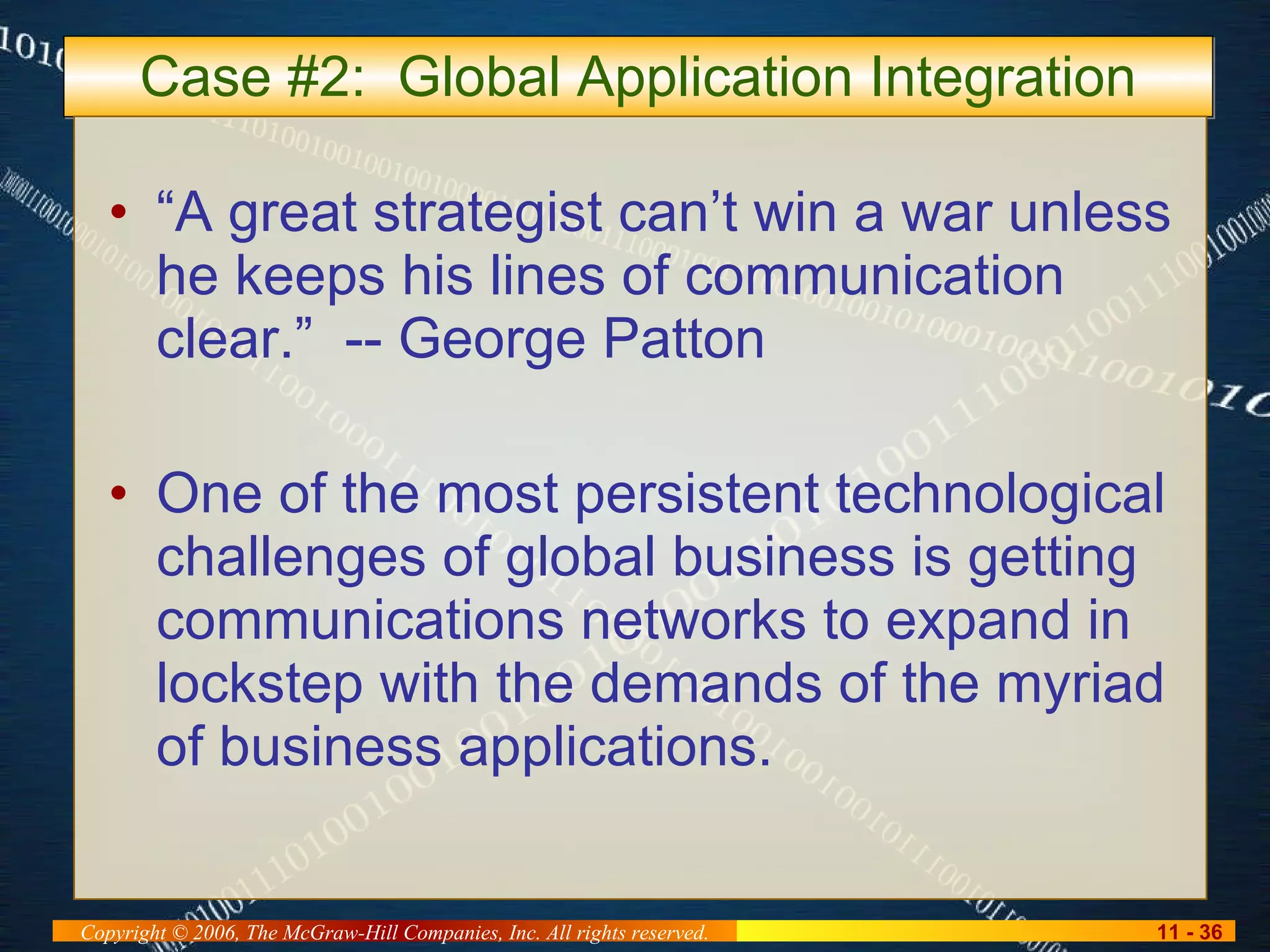 Case #2:  Global Application Integration “A great strategist can’t win a war unless he keeps his lines of communication clear.”  -- George Patton One of the most persistent technological challenges of global business is getting communications networks to expand in lockstep with the demands of the myriad of business applications. 