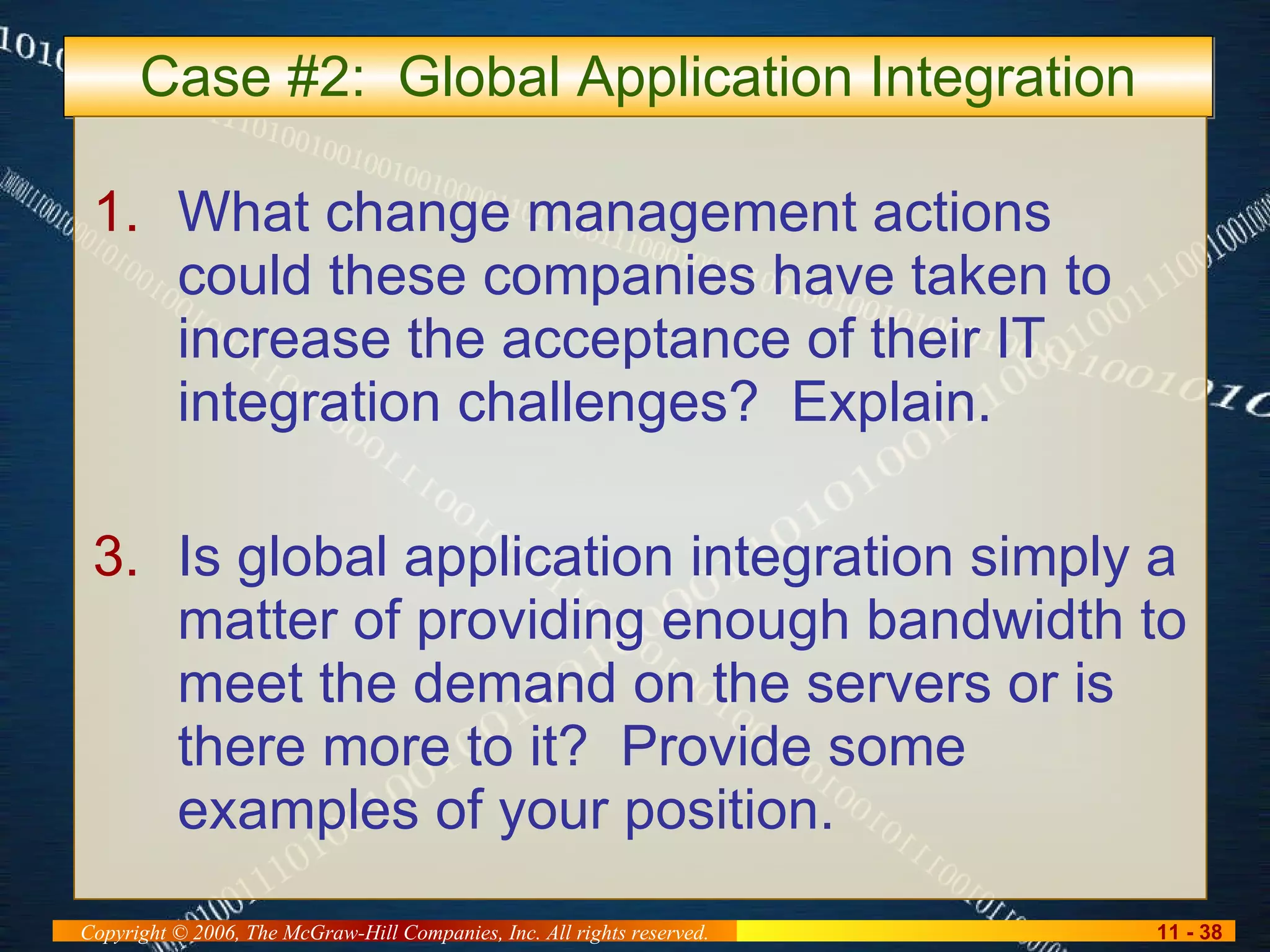 Case #2:  Global Application Integration What change management actions could these companies have taken to increase the acceptance of their IT integration challenges?  Explain. Is global application integration simply a matter of providing enough bandwidth to meet the demand on the servers or is there more to it?  Provide some examples of your position. 