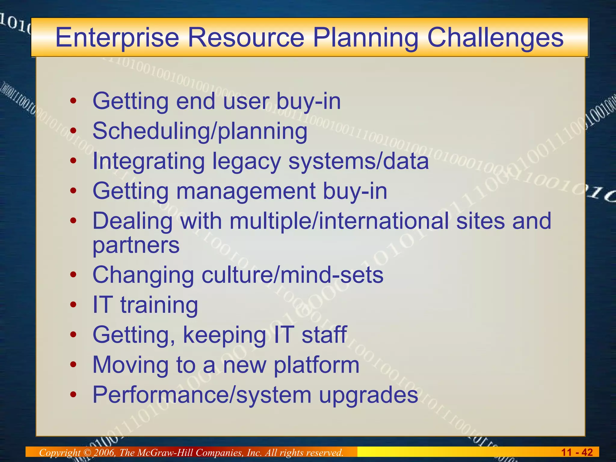 Enterprise Resource Planning Challenges Getting end user buy-in Scheduling/planning Integrating legacy systems/data Getting management buy-in Dealing with multiple/international sites and partners Changing culture/mind-sets IT training Getting, keeping IT staff Moving to a new platform Performance/system upgrades 