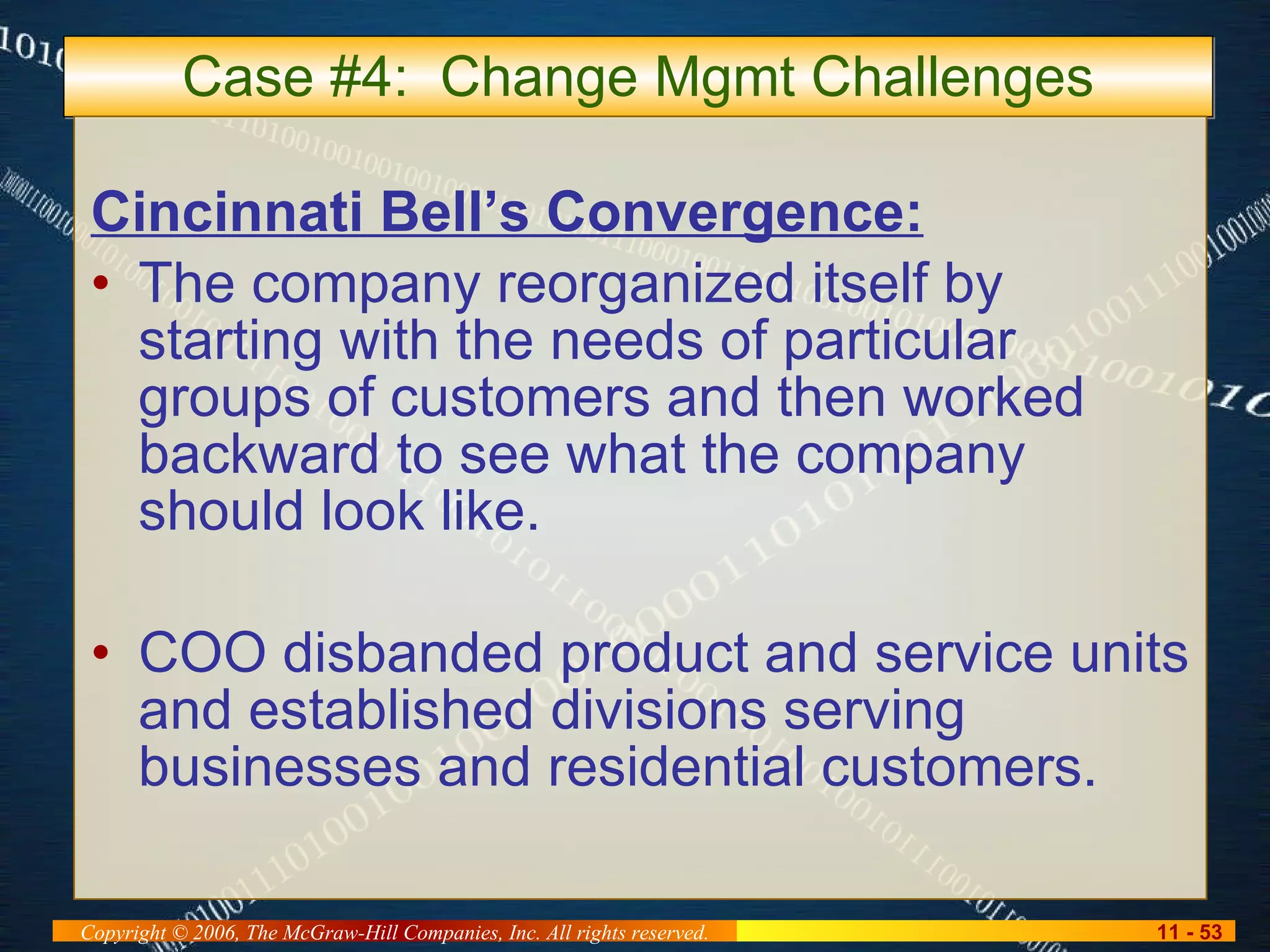 Case #4:  Change Mgmt Challenges Cincinnati Bell’s Convergence: The company reorganized itself by starting with the needs of particular groups of customers and then worked backward to see what the company should look like. COO disbanded product and service units and established divisions serving businesses and residential customers. 